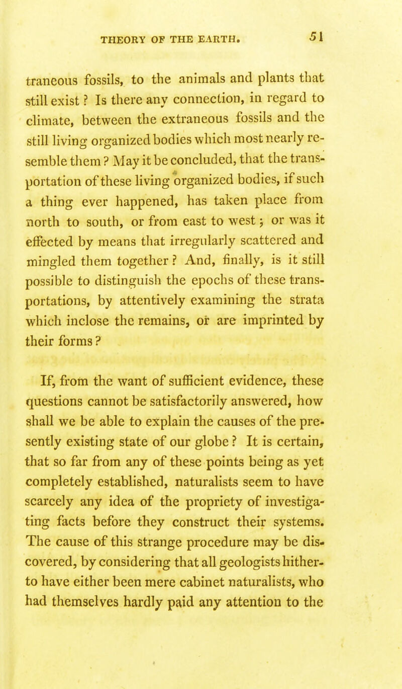 traneous fossils, to the animals and plants that still exist ? Is there any connection, in regard to climate, between the extraneous fossils and the still living organized bodies which most nearly re- semble them ? May it be concluded, that the trans- portation of these living organized bodies, if such a thing ever happened, has taken place from north to south, or from east to west j or was it effected by means that irregularly scattered and mingled them together ? And, finally, is it still possible to distinguish the epochs of these trans- portations, by attentively examining the strata which inclose the remains, or are imprinted by their forms ? If, from the want of sufficient evidence, these questions cannot be satisfactorily answered, how shall we be able to explain the causes of the pre- sently existing state of our globe ? It is certain, that so far from any of these points being as yet completely established, naturalists seem to have scarcely any idea of the propriety of investiga- ting facts before they construct their systems. The cause of this strange procedure may be dis- covered, by considering that all geologists hither- to have either been mere cabinet naturalists, who had themselves hardly paid any attention to the