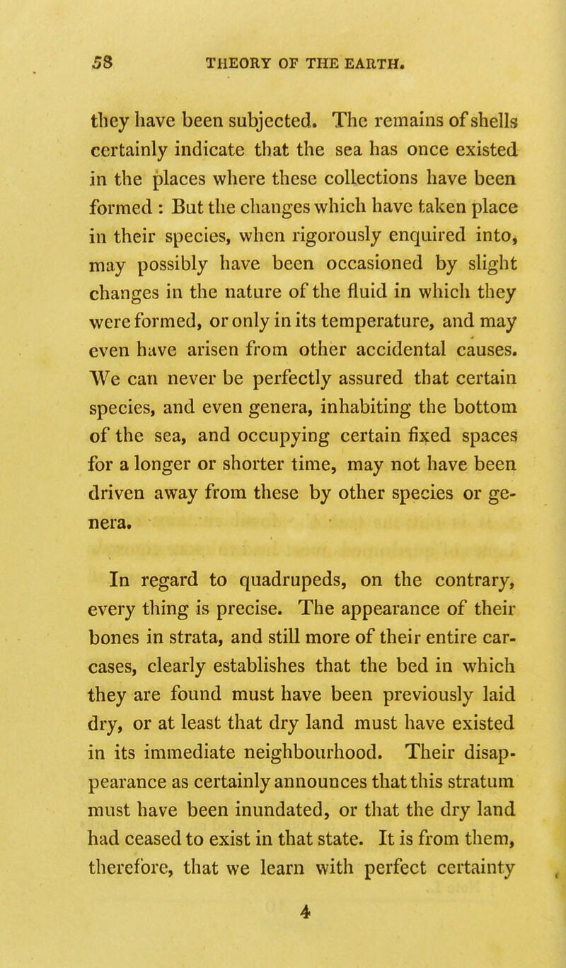 they have been subjected. The remains of shells certainly indicate that the sea has once existed in the places where these collections have been formed : But the changes which have taken place in their species, when rigorously enquired into, may possibly have been occasioned by slight changes in the nature of the fluid in which they were formed, or only in its temperature, and may even have arisen from other accidental causes. We can never be perfectly assured that certain species, and even genera, inhabiting the bottom of the sea, and occupying certain fixed spaces for a longer or shorter time, may not have been driven away from these by other species or ge- nera. In regard to quadrupeds, on the contrary, every thing is precise. The appearance of their bones in strata, and still more of their entire car- cases, clearly establishes that the bed in which they are found must have been previously laid dry, or at least that dry land must have existed in its immediate neighbourhood. Their disap- pearance as certainly announces that this stratum must have been inundated, or that the dry land had ceased to exist in that state. It is from them, therefore, that we learn with perfect certainty 4