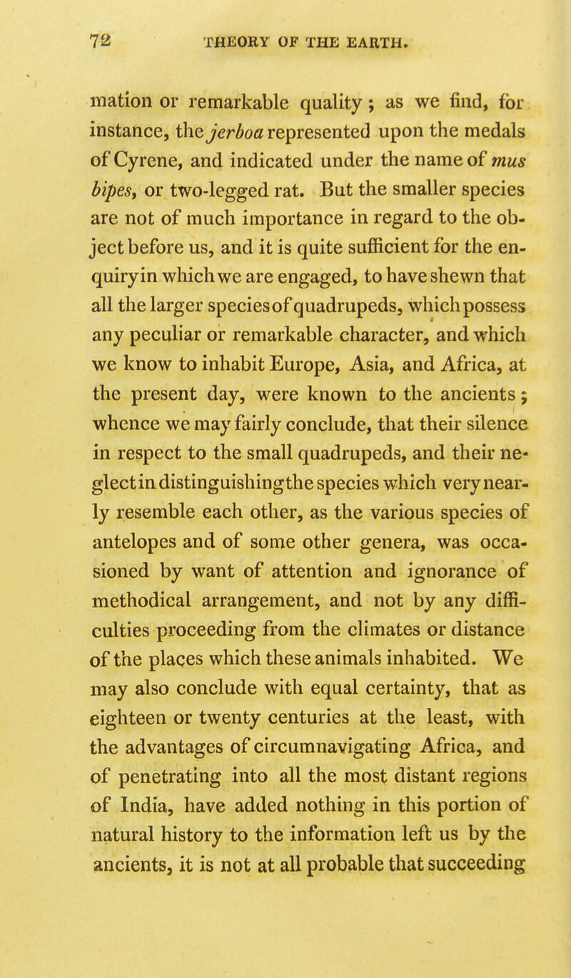 mation or remarkable quality; as we find, for instance, the jerboa represented upon the medals of Cyrene, and indicated under the name of mus bipesy or two-legged rat. But the smaller species are not of much importance in regard to the ob- ject before us, and it is quite sufficient for the en- quiry in which we are engaged, to have shewn that all the larger species of quadrupeds, which possess any peculiar or remarkable character, and which we know to inhabit Europe, Asia, and Africa, at the present day, were known to the ancients; whence we may fairly conclude, that their silence in respect to the small quadrupeds, and their ne- glectindistinguishingthe species which very near- ly resemble each other, as the various species of antelopes and of some other genera, was occa- sioned by want of attention and ignorance of methodical arrangement, and not by any diffi- culties proceeding from the climates or distance of the places which these animals inhabited. We may also conclude with equal certainty, that as eighteen or twenty centuries at the least, with the advantages of circumnavigating Africa, and of penetrating into all the most distant regions of India, have added nothing in this portion of natural history to the information left us by the ancients, it is not at all probable that succeeding