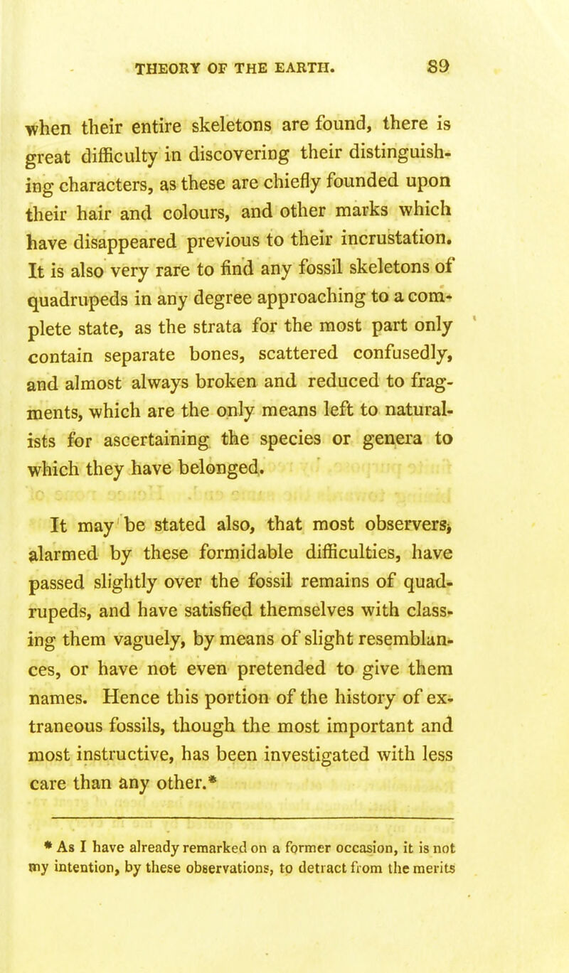 when their entire skeletons are found, there is great difficulty in discovering their distinguish- ing characters, as these are chiefly founded upon their hair and colours, and other marks which have disappeared previous to their incrustation. It is also very rare to find any fossil skeletons of quadrupeds in any degree approaching to a com* plete state, as the strata for the most part only contain separate bones, scattered confusedly, and almost always broken and reduced to frag- ments, which are the only means left to natural- ists for ascertaining the species or genera to which they have belonged. It may be stated also, that most observerSj alarmed by these formidable difficulties, have passed slightly over the fossil remains of quad- rupeds, and have satisfied themselves with class- ing them vaguely, by means of slight resemblan- ces, or have not even pretended to give them names. Hence this portion of the history of ex^ traneous fossils, though the most important and most instructive, has been investigated with less care than any other.* • As I have already remarked on a former occasion, it is not my intention, by these observations, to detract from the merits