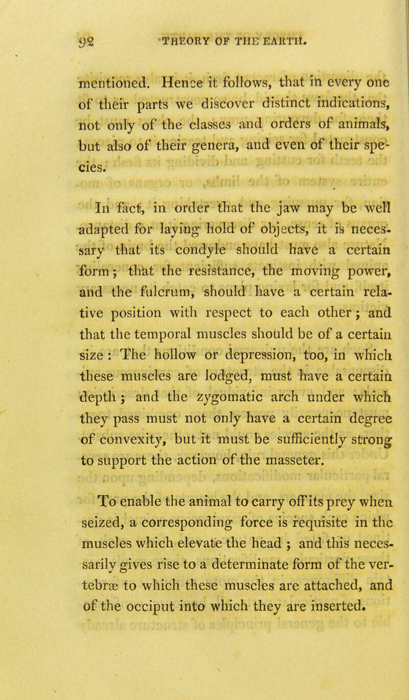 mentioned. Hence it follows, that in every one of their parts we discover distinct indications, not only of the classes and orders of animals, but also of their genera, and even of their spe- cies. In fact, in order that the jaw may be well adapted for laying- hold of objects, it is neces- sary that its condyl-e should hav6 a certain form; that the resistance, the moving power, and the fulcrum, should have a certain rela- tive position with respect to each other; and that the temporal muscles sholild be of a certain size: The hollow or depression, too, in which these muscles are lodged, must have a certain depth ; and the zygomatic arch under which they pass must not only have a certain degree of convexity, but it must be sufficiently strong to support the action of the masseter. To enable the animal to carry off its prey when seized, a corresponding force is requisite in the muscles which elevate the head ; and this neces- sarily gives rise to a determinate form of the ver- tebras to which these muscles are attached, and of the occiput into which they are inserted.