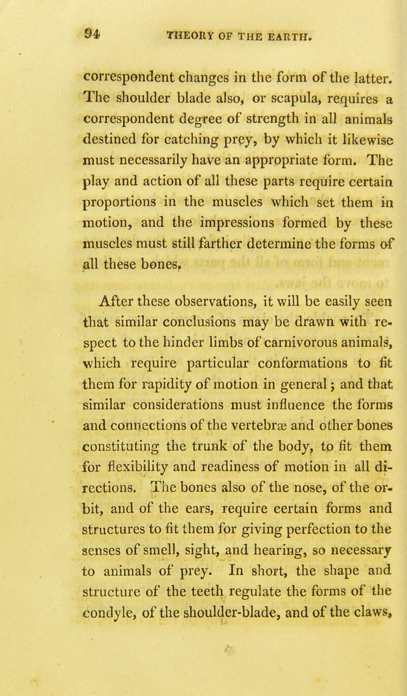 correspondent changes in the form of the latter. The shoulder blade also, or scapula, requires a correspondent degree of strength in all animals destined for catching prey, by which it likewise must necessarily have an appropriate form. The play and action of all these parts require certain proportions in the muscles which set them in motion, and the impressions formed by these muscles must still farther determine the forms of all these bones. After these observations, it will be easily seen that similar conclusions may be drawn with re- spect to the hinder limbs of carnivorous animals, which require particular conformations to fit them for rapidity of motion in general; and that similar considerations must influence the forms and connections of the vertebrae and other bones constituting the trunk of the body, to fit them for flexibility and readiness of motion in all di- rections. The bones also of the nose, of the or- bit, and of the ears, require certain fi^rms and structures to fit them for giving perfection to the senses of smell, sight, and hearing, so necessary to animals of prey. In short, the shape and structure of the teeth regulate the forms of the condyle, of the shoulder-blade, and of the claws.