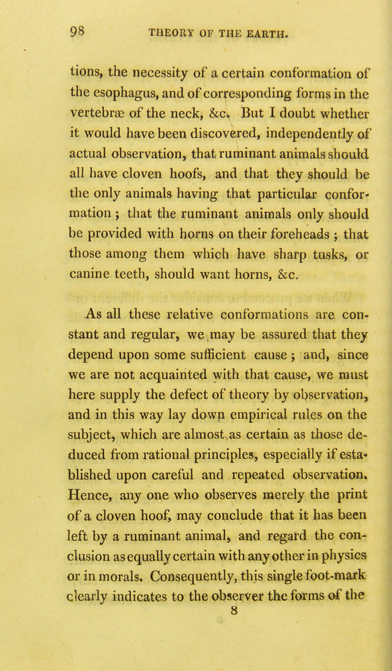 tions, the necessity of a certain conformation of the esophagus, and of corresponding forms in the vertebras of the neck, &cw But I doubt whether it would have been discovered, independently of actual observation, that ruminant animals should all have cloven hoofs, and that they should be the only animals having that particular confor- mation ; that the ruminant animals only should be provided with horns on their foreheads ; that those among them which have sharp tusks, or canine teeth, should want horns, &c. As all these relative conformations are con- stant and regular, we may be assured that they depend upon some sufficient cause ; and, since we are not acquainted with that cause, we must here supply the defect of theory by observation, and in this way lay down empirical rules on the subject, which are almost^as certain as those de- duced from rational principles, especially if esta- blished upon careful and repeated observation. Hence, any one who observes merely the print of a cloven hoof, may conclude that it has been left by a ruminant animal, and regard the con- clusion as equally certain with any other in physics or in morals. Consequently, this single foot-mark clearly indicates to the observer the forms of the 8