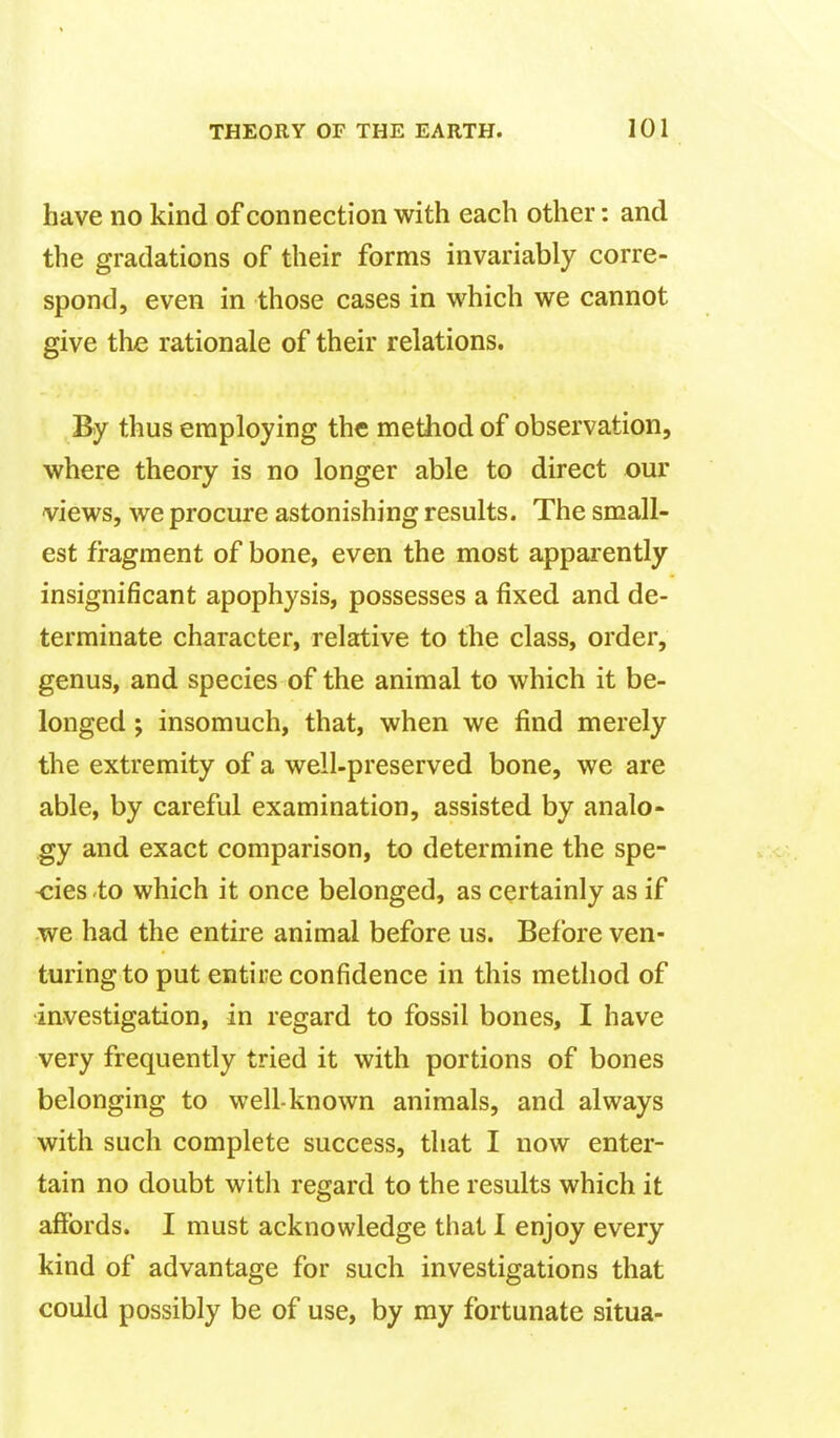 have no kind of connection with each other: and the gradations of their forms invariably corre- spond, even in those cases in which we cannot give the rationale of their relations. By thus employing the method of observation, where theory is no longer able to direct our views, we procure astonishing results. The small- est fragment of bone, even the most apparently insignificant apophysis, possesses a fixed and de- terminate character, relative to the class, order, genus, and species of the animal to which it be- longed ; insomuch, that, when we find merely the extremity of a well-preserved bone, we are able, by careful examination, assisted by analo- gy and exact comparison, to determine the spe- -cies to which it once belonged, as certainly as if we had the entire animal before us. Before ven- turing to put entire confidence in this method of investigation, in regard to fossil bones, I have very frequently tried it with portions of bones belonging to well-known animals, and always with such complete success, that I now enter- tain no doubt with regard to the results which it affords. I must acknowledge that I enjoy every kind of advantage for such investigations that could possibly be of use, by my fortunate situa-