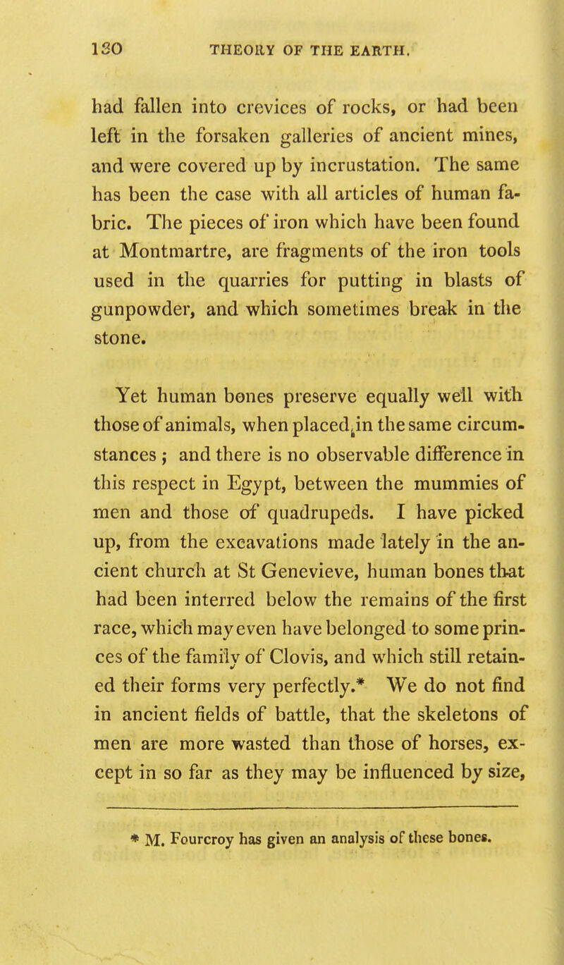 had fallen into crevices of rocks, or had been left in the forsaken galleries of ancient mines, and were covered up by incrustation. The same has been the case with all articles of human fa- bric. The pieces of iron which have been found at Montmartre, are fragments of the iron tools used in the quarries for putting in blasts of gunpowder, and which sometimes break in the stone. Yet human bones preserve equally well with those of animals, when placed^in the same circum- stances J and there is no observable difference in this respect in Egypt, between the mummies of men and those of quadrupeds. I have picked up, from the excavations made lately in the an- cient church at St Genevieve, human bones that had been interred below the remains of the first race, which may even have belonged to some prin- ces of the familv of Clovis, and which still retain- ed their forms very perfectly.* We do not find in ancient fields of battle, that the skeletons of men are more wasted than those of horses, ex- cept in so far as they may be influenced by size.