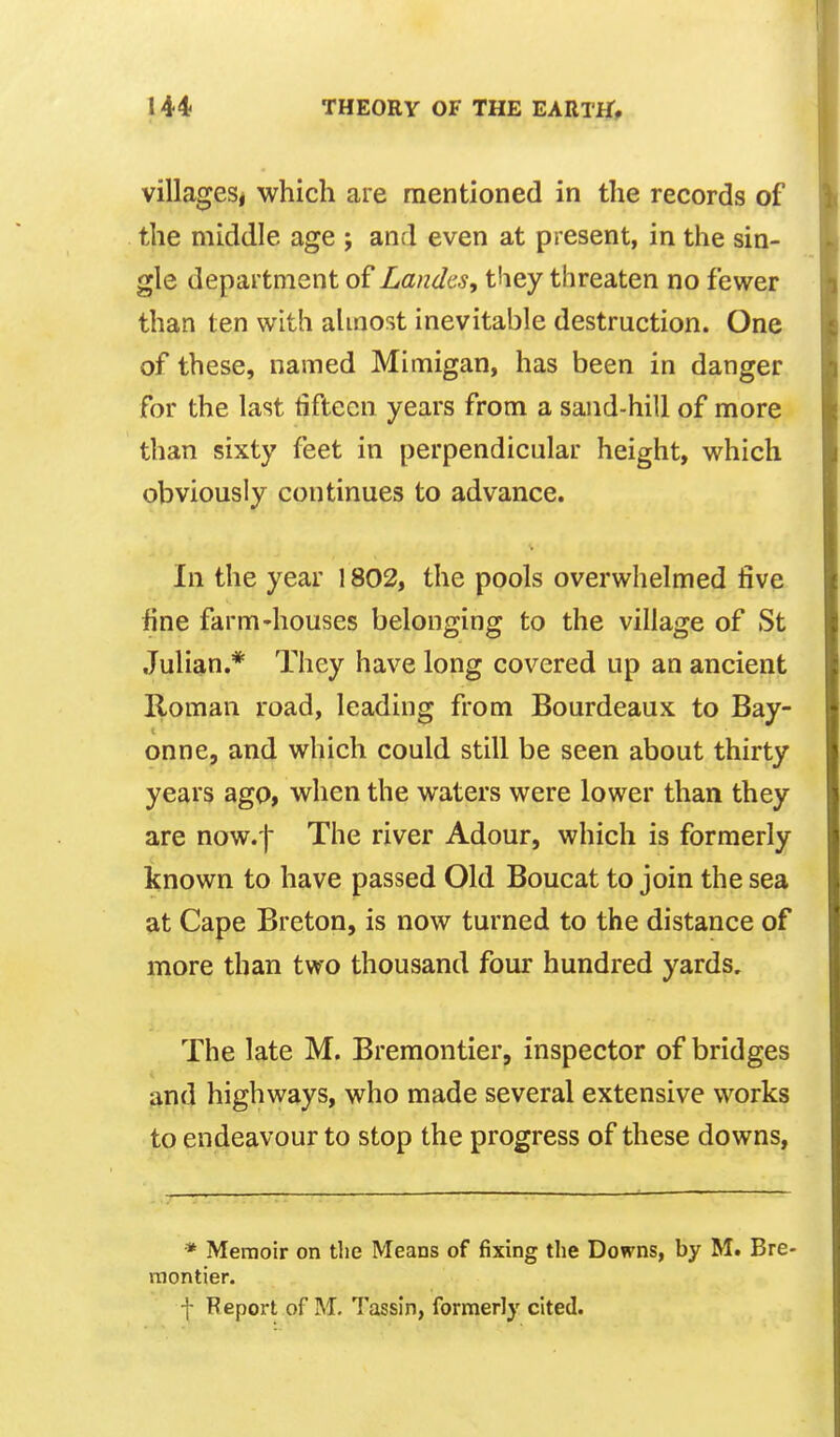 villageSj which are mentioned in the records of the middle age ; and even at present, in the sin- gle department of Landcs, they threaten no fewer than ten with almost inevitable destruction. One of these, named Mimigan, has been in danger for the last tifteen years from a sand-hill of more than sixty feet in perpendicular height, which obviously continues to advance. In the year 1802, the pools overwhelmed five fine farm-houses belonging to the village of St Julian.* They have long covered up an ancient Roman road, leading from Bourdeaux to Bay- onne, and which could still be seen about thirty years ago, when the waters were lower than they are now.'| The river Adour, which is formerly known to have passed Old Boucat to join the sea at Cape Breton, is now turned to the distance of more than two thousand four hundred yards. The late M. Bremontier, inspector of bridges ftnd highways, who made several extensive works to endeavour to stop the progress of these downs, * Memoir on tlie Means of fixing the Downs, by M. Bre- montier. f Report of M, Tassin, formerly cited.