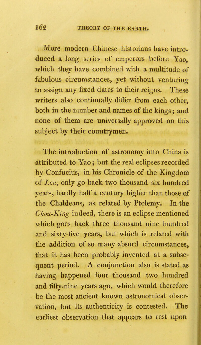 More modern Chinese historians have intro- duced a long series of emperors before Yao, which they have combined with a multitude of fabulous circumstances, yet without venturing to assign any fixed dates to their reigns. These writers also continually differ from each other, both in the number and names of the kings; and none of them are universally approved on this subject by their countrymen. The introduction of astronomy into China is attributed to Yao; but the real eclipses recorded by Confucius, in his Chronicle of the Kingdom of Lou, only go back two thousand six hundred years, hardly half a century higher than those of the Chaldeans, as related by Ptolemy. In the Chou-King indeed, there is an eclipse mentioned which goes back three thousand nine hundred and sixty-five years, but which is related with the addition of so many absurd circumstances, that it has been probably invented at a subse- quent period. A conjunction also is stated as having happened four thousand two hundred and fifty-nine years ago, which would therefore be the most ancient known astronomical obser- vation, but its authenticity is contested. The earliest observation that appears to rest upon