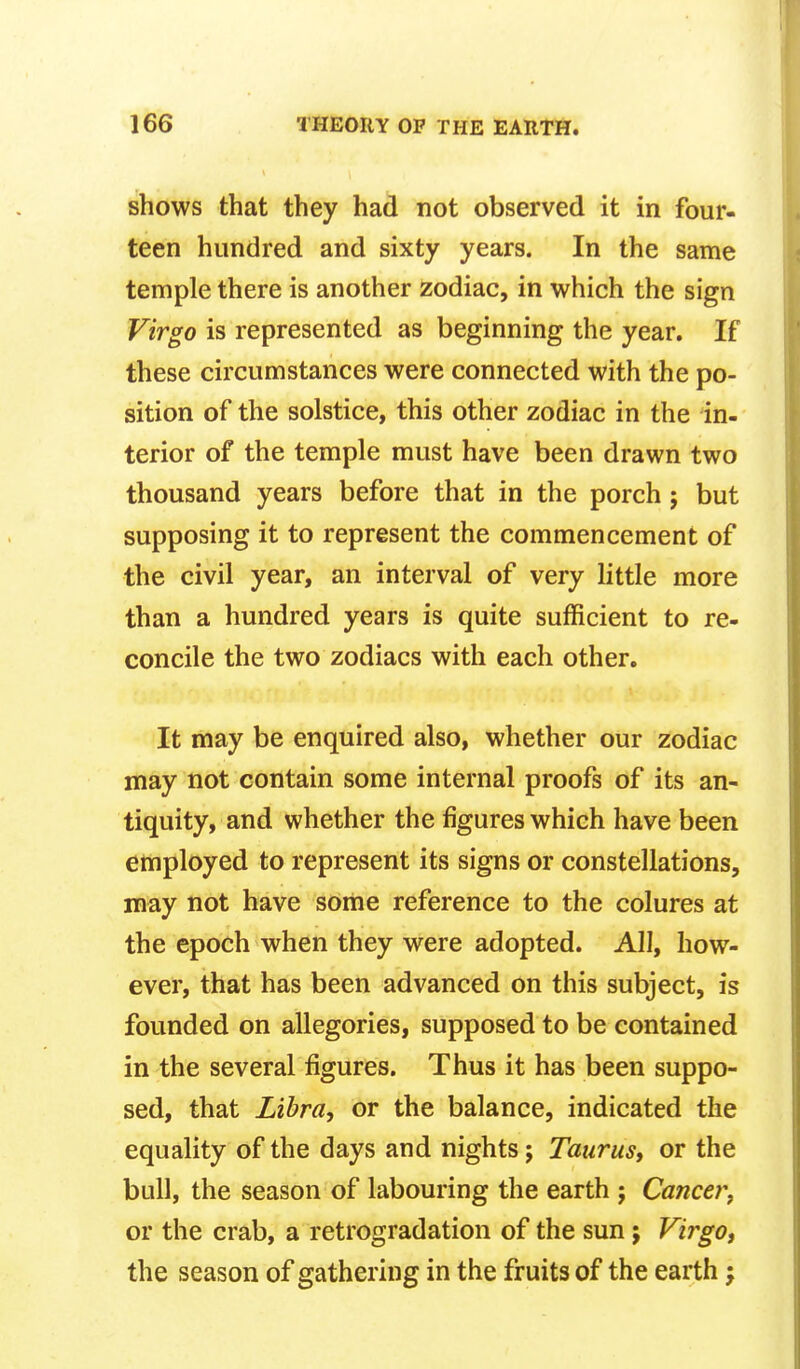 shows that they had not observed it in four- teen hundred and sixty years. In the same temple there is another zodiac, in which the sign Virgo is represented as beginning the year. If these circumstances were connected with the po- sition of the solstice, this other zodiac in the in- terior of the temple must have been drawn two thousand years before that in the porch; but supposing it to represent the commencement of the civil year, an interval of very little more than a hundred years is quite sufficient to re- concile the two zodiacs with each other. It may be enquired also, whether our zodiac may not contain some internal proofs of its an- tiquity, and whether the figures which have been employed to represent its signs or constellations, may not have some reference to the colures at the epoch when they were adopted. All, how- ever, that has been advanced on this subject, is founded on allegories, supposed to be contained in the several figures. Thus it has been suppo- sed, that Libra, or the balance, indicated the equality of the days and nights; Taurus, or the bull, the season of labouring the earth ; Cancer, or the crab, a retrogradation of the sun ; Virgo, the season of gathering in the fruits of the earth;