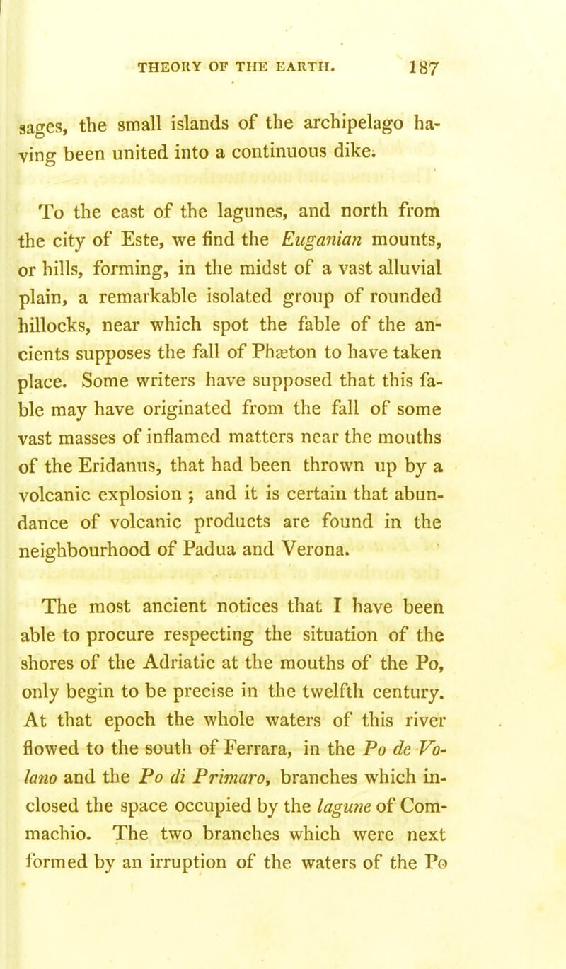 sages, the small islands of the archipelago ha- ving been united into a continuous dike; To the east of the lagunes, and north from the city of Este, we find the Eiiganian mounts, or hills, forming, in the midst of a vast alluvial plain, a remarkable isolated group of rounded hillocks, near which spot the fable of the an- cients supposes the fall of Phceton to have taken place. Some writers have supposed that this fa- ble may have originated from the fall of some vast masses of inflamed matters near the mouths of the Eridanus, that had been thrown up by a volcanic explosion ; and it is certain that abun- dance of volcanic products are found in the neighbourhood of Padua and Verona. The most ancient notices that I have been able to procure respecting the situation of the shores of the Adriatic at the mouths of the Po, only begin to be precise in the twelfth century. At that epoch the whole waters of this river flowed to the south of Ferrara, in the Po de Vo' lano and the Po di Primaro, branches which in- closed the space occupied by the lagune of Com- machio. The two branches which were next formed by an irruption of the waters of the Po