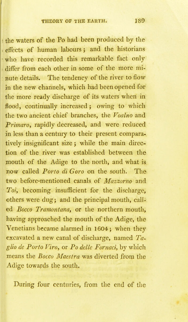 the waters of the Po had been produced by the effects of human labours; and the historians who have recorded this remarkable fact only differ from each other in some of the more mi- nute details. The tendency of the river to flow in the new channels, which had been opened for the more ready discharge of its waters when in flood, continually increased; owing to which the two ancient chief branches, the Voalno and Primaro, rapidly decreased, and were reduced in less than a century to their present compara- tively insignificant size j while the main direc- tion of the river was established between the mouth of the Adige to the north, and what is now called Porto di Goro on the south. The two before-mentioned canals of Mazzorno and To/, becoming insufficient for the discharge, others were dug; and the principal mouth, call- ed Bocco Tramontanat or the northern mouth, having approached the mouth of the Adige, the Venetians became alarmed in 1604; when they excavated a new canal of discharge, named Ta- glio dc Porto Viro, or Po dellc Fornaci, by which means the Bocco Maeslra was diverted from the Adige towards the south. During four centuries, from the end of the