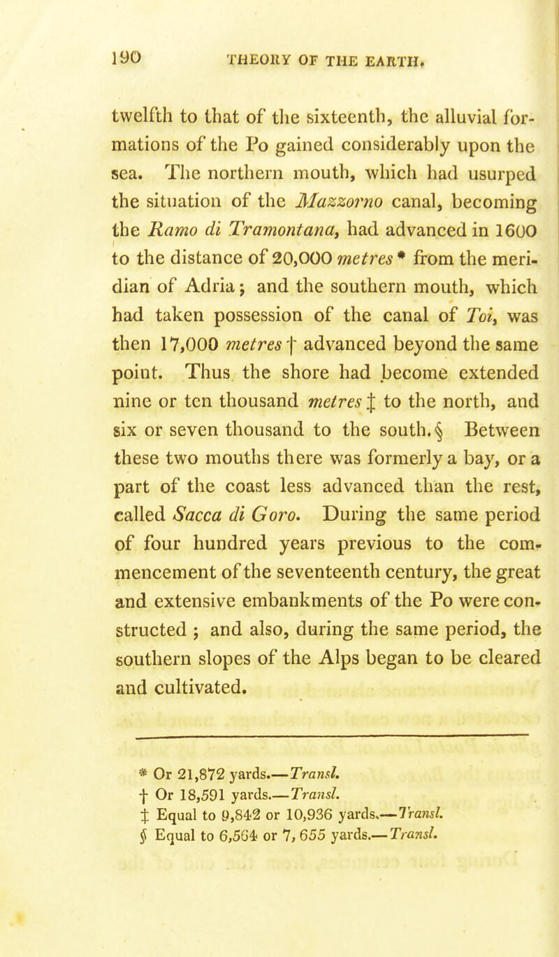 twelfth to that of the sixteenth, the alluvial for- mations of the Po gained considerably upon the sea. The northern mouth, which had usurped the situation of the Mazzorno canal, becoming the Ramo di Tramontanat had advanced in 160O to the distance of 20,000 metres • from the meri- dian of Adria j and the southern mouth, which had taken possession of the canal of Jo?, was then 17,000 metres f advanced beyond the same point. Thus the shore had become extended nine or ten thousand metres J to the north, and six or seven thousand to the south. § Between these two mouths there was formerly a bay, or a part of the coast less advanced than the rest, called Sacca di Goro. During the same period of four hundred years previous to the com- mencement of the seventeenth century, the great and extensive embankments of the Po were con- structed ; and also, during the same period, the southern slopes of the Alps began to be cleared and cultivated. * Or 21,872 yards—Transl. t Or 18,591 yards Trmtsl. t Equal to 9,842 or 10,936 yards,—7ra?js/. § Equal to 6,564? or 7,655 y&vds.— Transl,