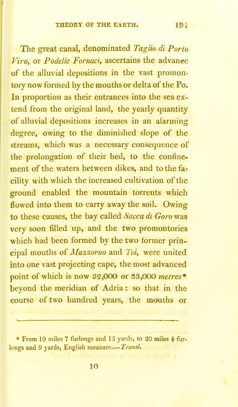 The great canal, denominated Taglio di Porto Vii^Ot or Podelle Fornaci, ascertains the advance of the alluvial depositions in the vast promon- tory now formed by the mouths or delta of the Po, In proportion as their entrances into the sea ex- tend from the original land, the yearly quantity of alluvial depositions increases in an alarming degree, owing to the diminished slope of the streams, which was a necessary consequence of the prolongation of their bed, to the confine- ment of the waters between dikes, and to the fa- cility with which the increased cultivation of the ground enabled the mountain torrents which flowed into them to carry away the soil. Owing to these causes, the bay called Sacca di Goro was very soon filled up, and the two promontories which had been formed by the two former prin- cipal moutlis of Mazzorno and Toiy were united into one vast projecting cape, the most advanced point of which is now 32,000 or 33,000 metres* beyond the meridian of Adria: so that in the course of two hundred years, the mouths or * From 19 miles 7 furlongs and 15 yards, to 20 miles 4 fur- longs and 9 yards, English measure.—Transl. 10