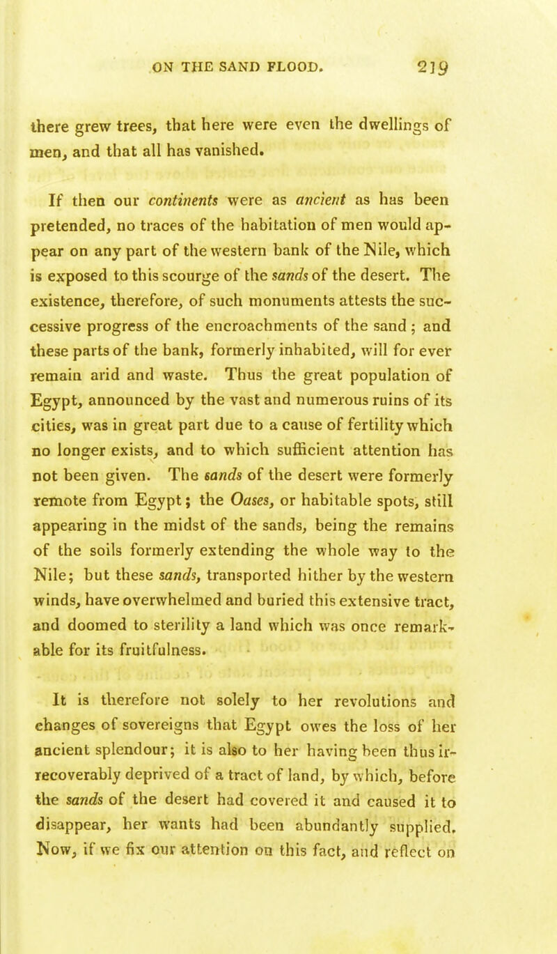 there grew trees, that here were even the dwellings of men, and that all has vanished. If then our continents were as ancient as has been pretended, no traces of the habitation of men would ap- pear on any part of the western bank of the Nile, which is exposed to this scourge of the sands of the desert. The existence, therefore, of such monuments attests the suc- cessive progress of the encroachments of the sand ; and these parts of the bank, formerly inhabited, will for ever remain arid and waste. Thus the great population of Egypt, announced by the vast and numerous ruins of its cities, was in great part due to a cause of fertility which no longer exists, and to which sufficient attention has not been given. The sands of the desert were formerly remote from Egypt; the Oases, or habitable spots, still appearing in the midst of the sands, being the remains of the soils formerly extending the whole way to the Nile; but these sands, transported hither by the western winds, have overwhelmed and buried this extensive tract, and doomed to sterility a land which was once remark- able for its fruitfulness. It is therefore not solely to her revolutions and changes of sovereigns that Egypt owes the loss of her ancient splendour; it is also to her having been thus ir- recoverably deprived of a tract of land, by which, before the sands of the desert had covered it and caused it to disappear, her wants had been abundantly supplied. Now, if we fix our attention on this fact, and reflect on