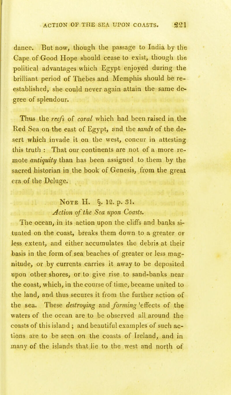 dance. But now, though the passage to India by the Cape of Good Hope should cease to exist, though the poHtical advantages which Egypt enjoyed during the brilliant period of Thebes and Memphis should be re- established, she could never again attain the same de>- gree of splendour. Thus the reefs of coral which had been raised in the Red Sea on the east of Egypt, and the sands of the de- sert which invade it on the west, concur in attesting this truth : That our continents are not of a more re- mote antiquity than has been assigned to them by the sacred historian in the book of Genesis, from the great era of the Deluge. Note H. §. 12. p. 31. j4ction of the Sea upon Coasts. The ocean, in its action upon the cliffs and banks si- tuated on the coast, breaks them down to a greater or less extent, and either accumulates the debris at their basis in the form of sea beaches of greater or less mag- nitude, or by currents carries it away to be deposited upon other shores, or to give rise to sand-banks near the coast, which, in the course of time, became united to the land, and thus secures it from the further action of the sea. These destroying nnd forming ^ef^ecls of the waters of the ocean are to be observed all around the coasts of this island ; and beautiful examples of such ac- tions are to be seen on the coasts of Ireland, and in many of the islands that lie to the west and north of