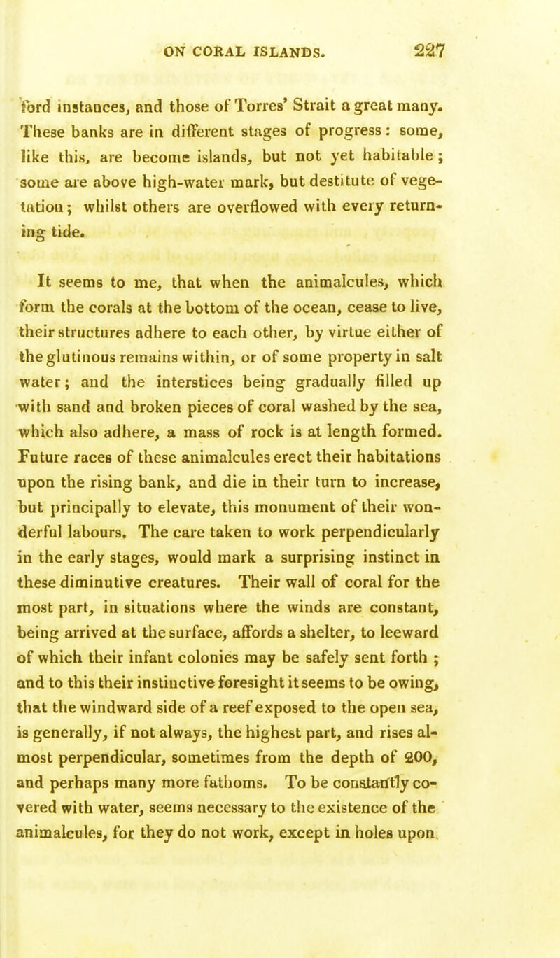 ford instances^ and those of Torres' Strait agreatraaay. These banks are in different stages of progress: some, like this, are become islands, but not yet habitable; some are above high-water mark, but destitute of vege- tation; whilst others are overflowed with every return- ing tide. It seems to me, that when the animalcules, which form the corals at the bottom of the ocean, cease to live, their structures adhere to each other, by virtue either of the glutinous remains within, or of some property in salt water; and the interstices being gradually filled up with sand and broken pieces of coral washed by the sea, which also adhere, a mass of rock is at length formed. Future races of these animalcules erect their habitations upon the rising bank, and die in their turn to increase, but principally to elevate, this monument of their won- derful labours. The care taken to work perpendicularly in the early stages, would mark a surprising instinct in these diminutive creatures. Their wall of coral for the most part, in situations where the winds are constant, being arrived at the surface, affords a shelter, to leeward of which their infant colonies may be safely sent forth ; and to this their instinctive foresight it seems to be owing, that the windward side of a reef exposed to the open sea, is generally, if not always, the highest part, and rises al- most perpendicular, sometimes from the depth of 200, and perhaps many more fathoms. To be consiaiftly co- vered with water, seems necessary to the existence of the animalcules, for they do not work, except in holes upon.