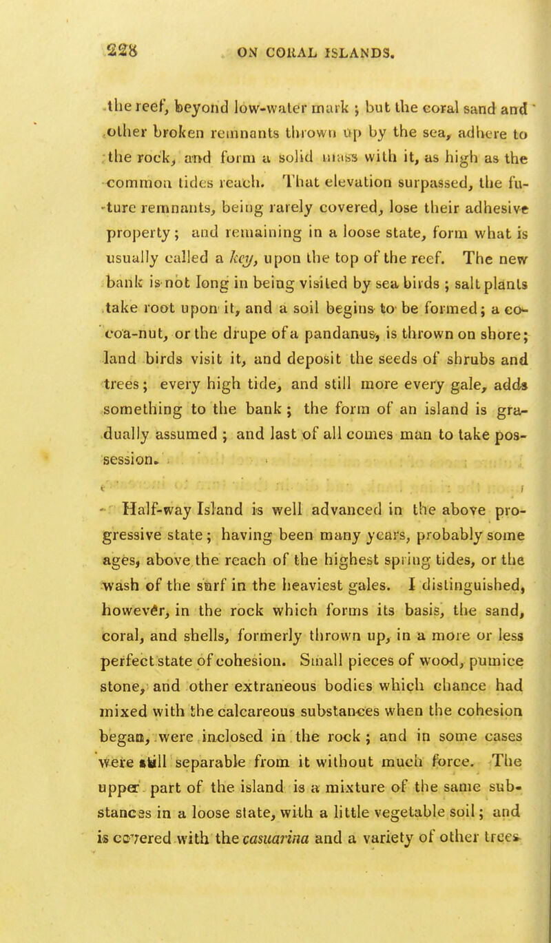 -the reef, beyond low-waler muik j but the eoFal sand and ,olher broken remnants thrown up by the sea, adhere to the rockj and form a solid mass with it, as high as the common tides reueh. That elevation surpassed, the lu- 'ture remnants, being rarely covered, lose their adhesive property; and remaining in a loose state, form what is usually called a Icci/, upon the top of the reef. The new bank is-not long in being visited by sea birds ; salt plants take root upon it, and a soil begins to be formed; a eo^ coa-nut, or the drupe of a pandanus, is thrown on shore; land birds visit it, and deposit the seeds of shrubs and trees; every high tide, and still more every gale, adds something to the bank; the form of an island is gra- dually assumed ; and last of all comes man to lake pos- session. - Half-way Island is well advanced in the above pro- gressive state; having been many years, probably some ages, above the reach of the highest spring tides, or the wash of the sarf in the heaviest gales. I distinguished, however, in the rock which forms its basis, tlie sand, coral, and shells, formerly thrown up, in a more or less perfect state of cohesion. Small pieces of wood, pumice stone, and other extraneous bodies which chance had mixed with the calcareous substances when the cohesion began, were inclosed in the rock; and in some cases Aveie tkill separable from it without much force. The upper part of the island is a mixture of the same sub- stancss in a loose state, with a little vegetable soil; and is covered with the casuarina and a variety of other tree^