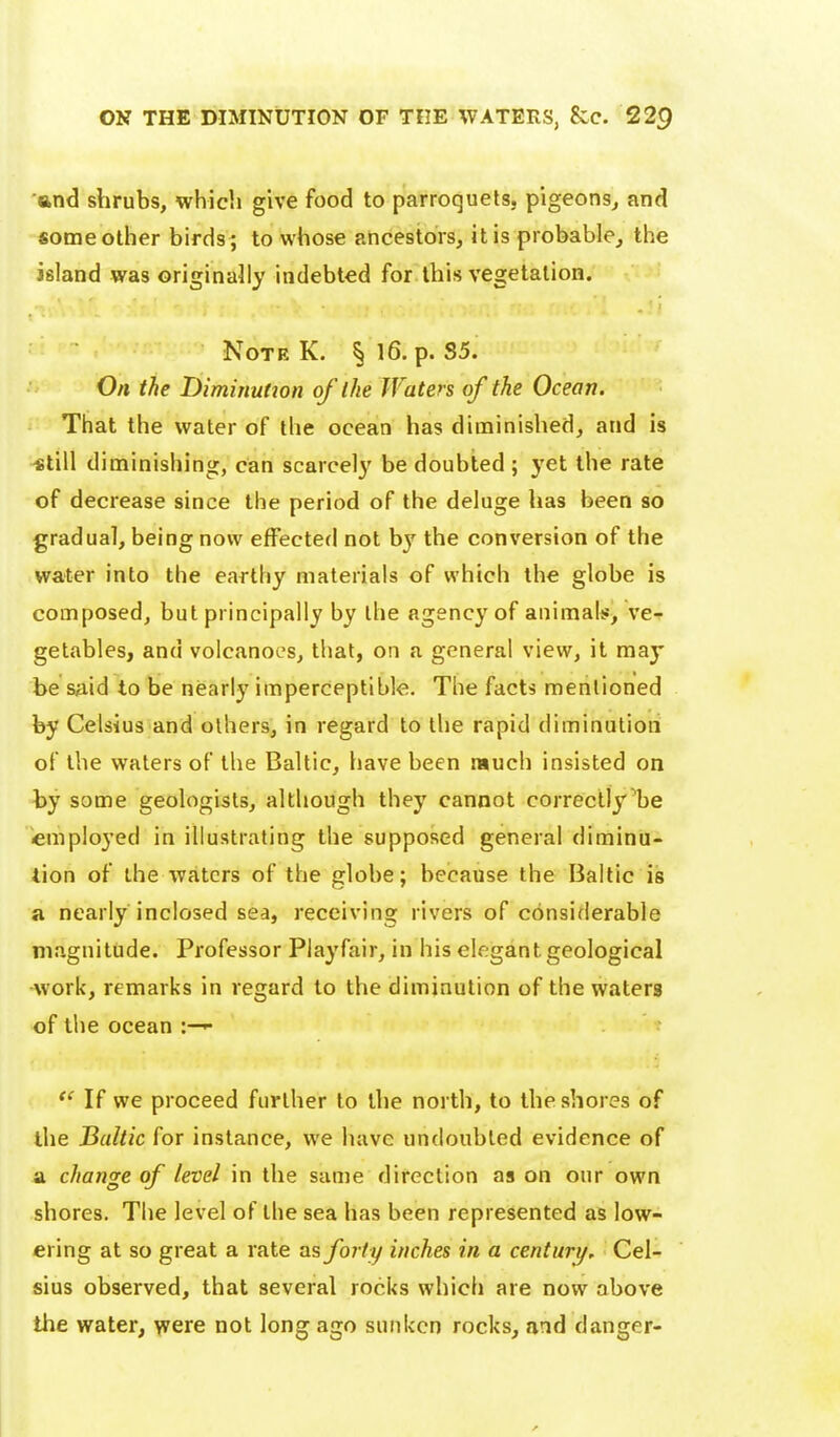 and shrubs, which give food to parroquels, pigeons^ and some other birds ; to whose ancestors, it is probable, the island was originally indebted for this vegetation. Note K. § 16. p. 35. On the Dimiriutjon of the Waters of the Ocean. That the water of the ocean has diminished, and is «till diminishing, can scarcel}' be doubted ; yet the rate of decrease since the period of the deluge has been so gradual, being now effected not b}^ the conversion of the water into the earthy materials of which the globe is composed, but principally by the agency of animals, ve-f getables, and volcanoes, that, on a general view, it may be s^id to be nearly imperceptible. The facts mentioned by Celsius and others, in regard to the rapid diminution of the waters of the Baltic, have been much insisted on hy some geologists, although they cannot correctly'be employed in illustrating the supposed general diminu- tion of the waters of the globe; because the Baltic is a nearly inclosed sea, receiving rivers of considerable magnitude. Professor Piayfair, in his elegant geological work, remarks in regard to the diminution of the waters of the ocean :—^  If we proceed further to the north, to the shores of the Baltic for instance, we have undoubted evidence of a change of level in the same direction as on our own shores. The level of the sea has been represented as low- ering at so great a rate forty inches in a century. Cel- sius observed, that several rocks which are now above the water, were not long ago sunken rocks, and danger-