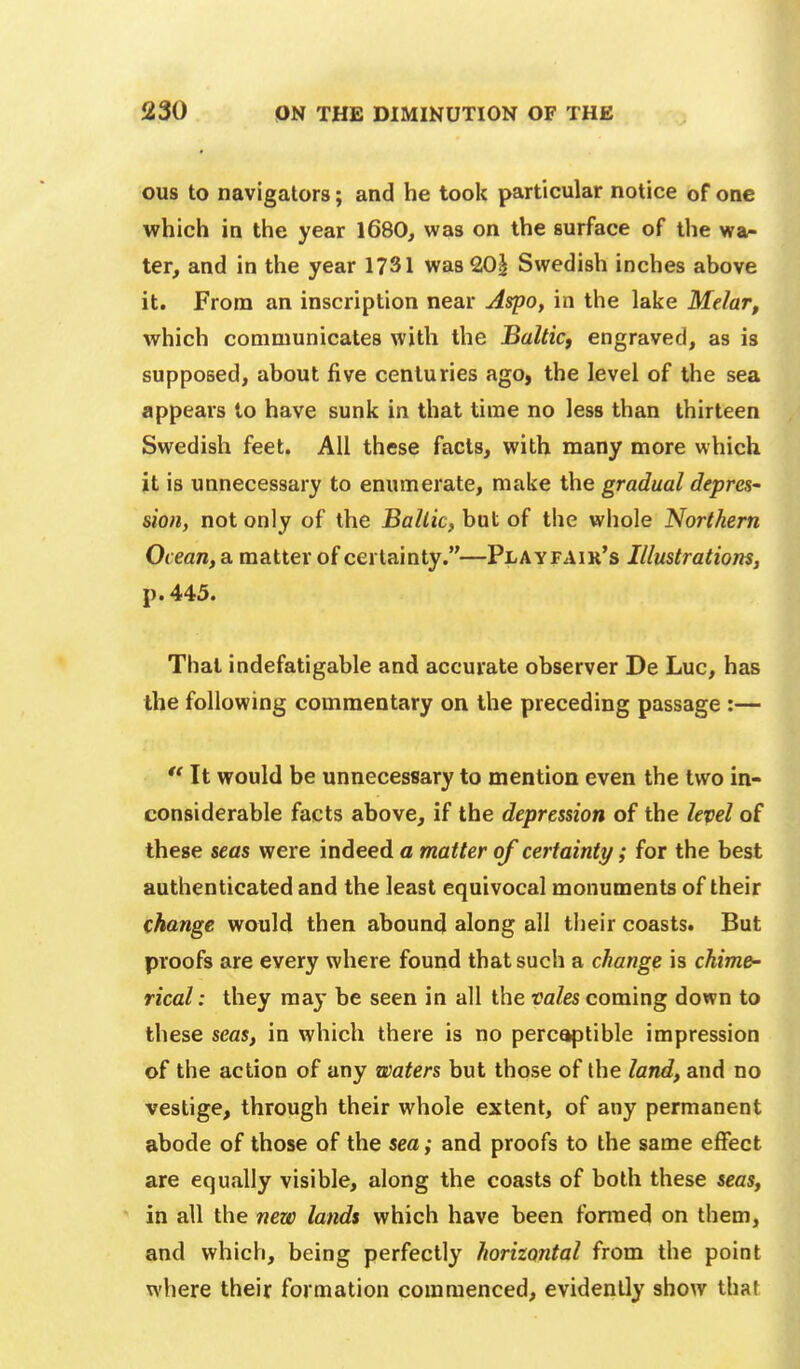 ous to navigators; and he took particular notice of one which in the year 1680, was on the surface of the wa- ter, and in the year 1731 was 20^ Swedish inches above it. From an inscription near Aspo, in the lake Melar, which communicates with the Balticy engraved, as is supposed, about five centuries ago, the level of the sea appears to have sunk in that time no less than thirteen Swedish feet. All these facts, with many more which it is unnecessary to enumerate, make the gradual depres- sion, not only of the Bailie, but of the whole Northern Ocean, a matter of certainty.—Playfair's Illustrations, p. 445. That indefatigable and accurate observer De Luc, has the following commentary on the preceding passage :—  It would be unnecessary to mention even the two in- considerable facts above, if the depression of the level of these seas were indeed a matter of certainty/; for the best authenticated and the least equivocal monuments of their change would then abound along all their coasts. But proofs are every where found that such a change is chime- rical : they may be seen in all the vales coming down to these seas, in which there is no perc^tible impression of the action of any waters but those of the land, and no vestige, through their whole extent, of any permanent abode of those of the sea; and proofs to the same effect are equally visible, along the coasts of both these seas, in all the new lands which have been fonned on them, and which, being perfectly horizontal from the point where their formation commenced, evidently show that