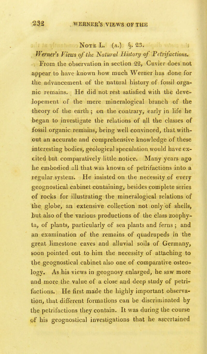 Note L. (a.) §.23, , Werner's Views of the Natural History of Petrifactions, . From the observation in section 22, Cuvier does not appear to have known how much Werner has done for the advancement of the natural history of fossil orga- nic remains. He did not rest satisfied with the deve- Jopement of the mere mineralogical branch of the theory of the earth ; on the contrary, early in life he began to investigate the relations of all the classes of fossil organic remains, being well convinced, that with- out an accurate and comprehensive knowledge of these interesting bodies, geological speculation would have ex- cited but comparatively little notice. Many years ago he embodied all that was known of petrifactions into a regular system. He insisted on the necessity of every geognostical cabinet containing, besides complete series of rocks for illustrating the mineralogical relations of the globe, an extensive collection not only of shells, J)Ut also of the various productions of the class zoophy- ta, of plants, particularly of sea plants and ferns ; and an examination of the remains of quadrupeds in the great limestone caves and alluvial soils of Germany, soon pointed out to him the necessity of attaching to the geognostical cabinet also one of comparative osteo- logy. As his views in geognosy enlarged, he saw more and more the value of a close and deep study of petri- factions. He first made the highly important observa- tion, that different formations can be discriminated by the petrifactions they contain. It was during the course of his geognostical investigations that he ascertained