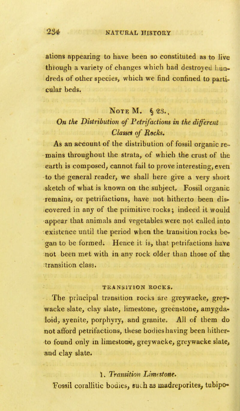 aliens appearing to have been so constituted as to live through a variety of changes which had destroyed liun- dreds of other species, which we find confined to parti- cular beds. Note M. §23.. On the Distribution of Petrifactions in the different Cla%m of Jlocks, As an account of the distribution of fossil organic re~ mains throughout the strata, of which the crust of the earth is composed, cannot fail to prove interesting, even to the general reader, we shall here give a very short sketch of what is known on the subject. Fossil organic remains, or petrifactions, have not hitherto been dis* covered in any of the primitive rocks; indeed it would appear that animals and vegetables were not called into existence until the period when the tiansition rocks be- gan to be formed. Hence it is, that petrifactions have not been met with in any rock older than those of the transition class. TRANSITION ROCKS. The principal transition rocks are greywacke, grey- wacke slate, clay slate, limestone, greenstone, amygda- loid, syenite, porphyry, and granite. All of them do not aftbrd petrifactions, these bodies having been hither- to found only in limestone, greywacke, greywacke slate, and clay slate. 1. Transition Limt stone. Fossil corallitic bodies, Bu^h as madreporites; tubipo-