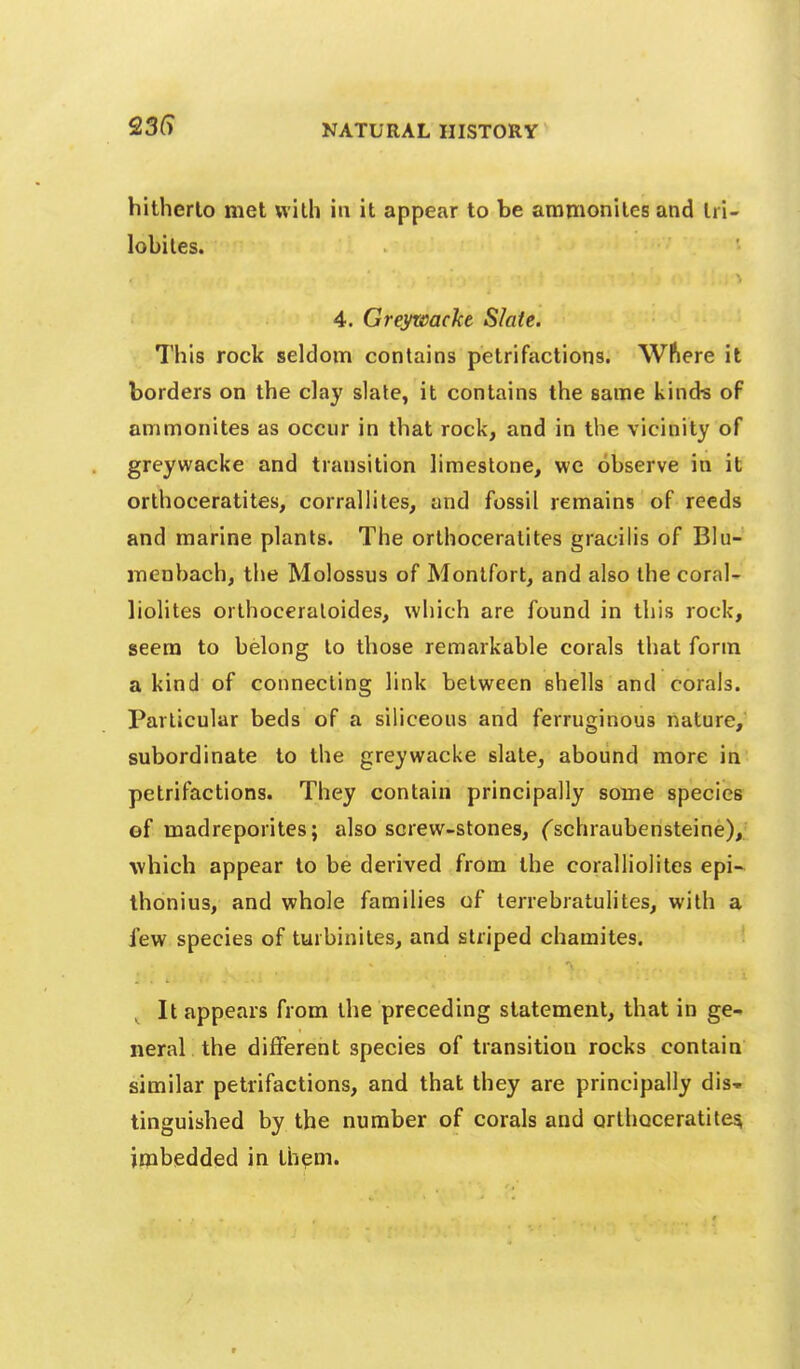 hitherto met with in it appear to be aramonites and Iri- lobiles. 4. Greywacke Slate. This rock seldom contains petrifactions. Wftere it borders on the clay slate, it contains the same kinds of ammonites as occur in that rock, and in the vicinity of greywacke and transition limestone, we observe in it orlhoceratites, corrallites, and fossil remains of reeds and marine plants. The orthoceralites gracilis of BIu- menbach, the Molossus of Monlfort, and also the coral- liolites orthoceraloides, which are found in this rock, seem to belong to those remarkable corals that form a kind of connecting link between shells and corals. Particular beds of a siliceous and ferruginous nature, subordinate to the greywacke slate, abound more in petrifactions. They contain principally some species of madreporites; also screw-stones, ('schraubensteine), which appear to be derived from the coralliolites epi-^ thonius, and whole families of terrebratulites, with a few species of turbiniles, and striped chamites. It appears from the preceding statement, that in ge- neral the different species of transition rocks contain similar petrifactions, and that they are principally dis- tinguished by the number of corals and orthoceratite^ imbedded in th^m.