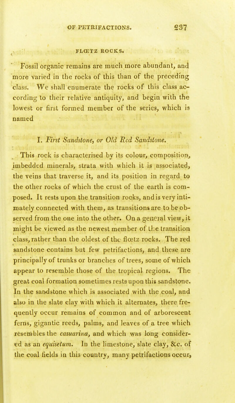 PLCETZ ROCKS. < Fossil organic remains are much more abundant, and more varied in the rocks of this than of the preceding class. We shall enumerate the rocks of this class ac- cording to their relative antiquity, and begin with the lowest or first formed member of the series, which is named I. First Sandstone, or Old Red Sandstoiie. This rock is characterised by its colour, composition, imbedded minerals, strata with which it is associated, the veins that traverse it, and its position in regard to the other rocks of which the crust of the earth is com- posed. It rests upon the transition rocks, and is very inti- mately connected with them, as transitions are to be ob- served from the one into the other. On a general view, it might be viewed as the newest member of the transition class, rather than the oldest of the floetz rocks. The red sandstone contains but few petrifactions, and these are principally of trunks or branches of trees, some of which appear to resemble those of the tropical regions. The great coal formation sometimes rests upon this sandstone. In the sandstone which is associated with the coal, and also in the slate clay with which it alternates, there fre- quently occur remains of common and of arborescent ferns, gigantic reeds, palms, and leaves of a tree which jesemblesthe casumina, and which was long consider- ed as an equisetum. In the limestone, slate clay, &c. of the coal fields in this country, many petrifactions occur.