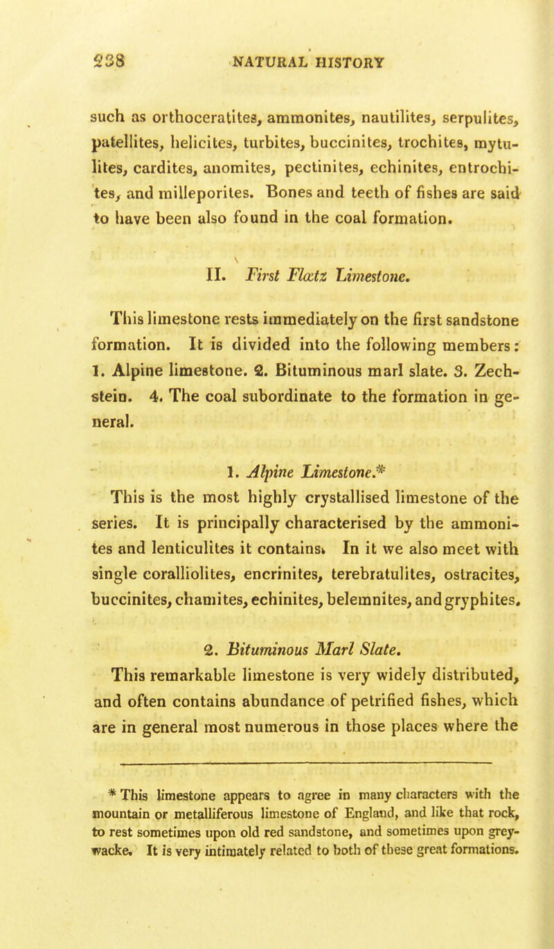 such as orthoceratites, ammonites^ nautllites, serpulites, patellites, helicites, turbites, buccinites, trochites, mytu- liles, cardites, anomites, pectinites, echinites, entrochi- tesy and milleporiles. Bones and teeth of fishes are said to have been also found in the coal formation. II. Fi7'st Flcctz Limestone. This limestone rests immediately on the first sandstone formation. It is divided into the following members; 1. Alpine limestone. 2. Bituminous marl slate. 3. Zech- stein. 4. The coal subordinate to the formation in ge- neral. 1. uiljnne Limestone/^ This is the most highly crystallised limestone of the series. It is principally characterised by the ammoni- tes and lenticulites it contains^ In it we also meet with single coralliolites, encrrnites, terebratulites, ostracites, buccinites^ chamites^ echinites, belemnites, and grypbites« 2. Bituminous Marl Slate. This remarkable limestone is very widely distributed, and often contains abundance of petrified fishes, which are in general most numerous in those places where the * This limestone appears to agree in many characters with the mountain or metalliferous limestone of England, and like that rock, to rest sometimes upon old red sandstone, and sometimes upon grey- wacke. It is very intimately related to both of these great formations.