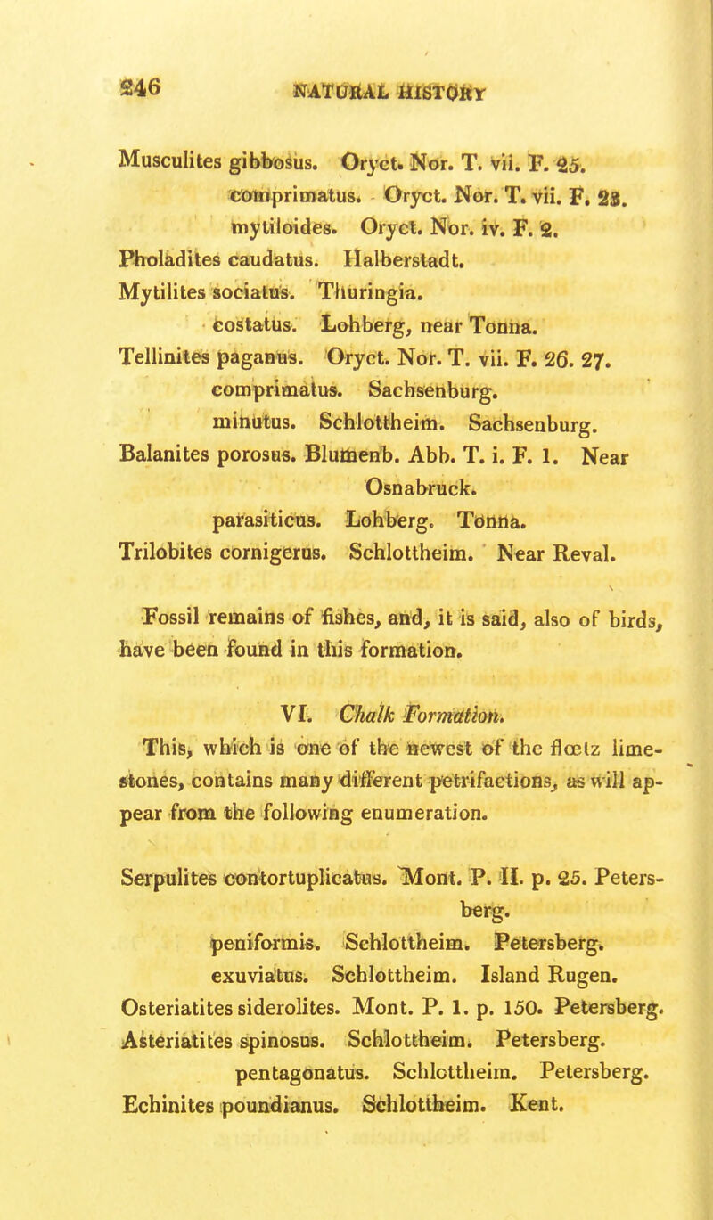 £46 NATDftAL «iST0«Y Musculites gibiyo^us. Oryct. Nor. T. vii. V. ^5. comprimatus* Oryct. Nor. T. vii. F, 23. taytiloides. Orycl. Nor. iv. F. 2. Pholkdites caudatus. Halberstadt. Mytilites socialus. T[iuringia. tostatus. liohberg, near Toniia. Tellinites pagantas. Oryct. Nor. T. vii. F. 26. 27. comprimatus. Sacbsenburg. minutus. Schlottheitn. Sacbsenburg. Balanites porosus. Blumenb. Abb. T. i. F. 1. Near Osnabruck. parasiticns. Lohberg. Ttintia. Trilobites cornigeros. Schlottheim, Near Reval. Fossil retoains of fishes, and, it is said, also of birds, liave been found in this formation. VI. Chaik t'ormdtioti, Thisj wbich is one of the *ieWest of the floelz lime- «iones, contains many different pe^ti-ifaetioHs^ as will ap- pear from the following enumeration. Serpulites coritortuplicat«s. iVIont. P. II. p. 25. Peters- berg. ^eniformis. Schlottheim. Petersberg» exuvia!tns. Schlottheim. Island Rugen. Osteriatites siderolites. Mont. P. 1. p. 150. Petersberg. Asteriatites spinosas. Schlottheim* Petersberg. pentagonatiis. Schlottheim. Petersberg. Echinites poundianus. Sdilottheim. Kent.