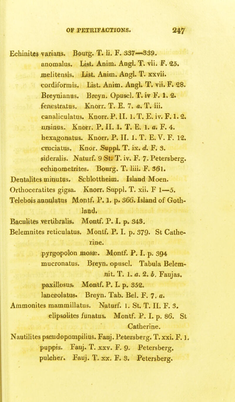 Echinitcj varians. Bourg. T. li. F. 337'—339. aaomalus. List. Anim. Angl. T. vii. F. 25. jnelitensis. List Anim. Angl. T. xxvii. cordiformis. List. Anim. Angl. T. vii. F. 28. Breynianus. Breyn. Opusel. T. iv F. 1. 3. fenestratus. Knorr. T. E. 7. a. T. iii. canaliculatus. Knorr. P. IL 1. T. E. iv. F. 1.2. uriBinus. Knorr. P. IL 1. T. E. 1. a, F. 4. hexagonatus. Knorr. P. IL L T. E. V. F. 12. cruciatus. Knor. Suppl. T. ix. d. F. 3. sideralis. Naturf. 9 St. T. iv. F. 7. Petersberg. echinometrites. Bourg. T. liii. F. 36l. Dentalites minutas. Schlottheim. Island Moen. Orthoceratites gigsa. Knorr. Suppl. T. xii. F 1—5. Telebois annulatus Montf. P. 1, p. 366. Island of Goth- land* BaculiteB vertibralis. Montf. P. I. p. 343. Belemnites reticuiatus. Monlf. P. 1. p. 379* St Cathe- rine. pyrgopolon mosje. Montf. P. I. p. 394 mucronatus. Breyn. opnscl. Tabula Belem- Jiit. T. 1. a. 2. b. Faujas. paxillosus. Montf. P. I. p. 352. lanceolatus. Breyn. Tab. Bel. F. 7. a. Ammonites raammillatus. Naturf. 1. St. T. IL F. 3. clipsoUtes funatus. Montf. P. I. p. 86. St Catherine. Nautilites pseudopompilius. Fauj. Petersberg. T.xxi. F. 1. puppis. Fauj. T. xxv. F. 9- Petersberg.