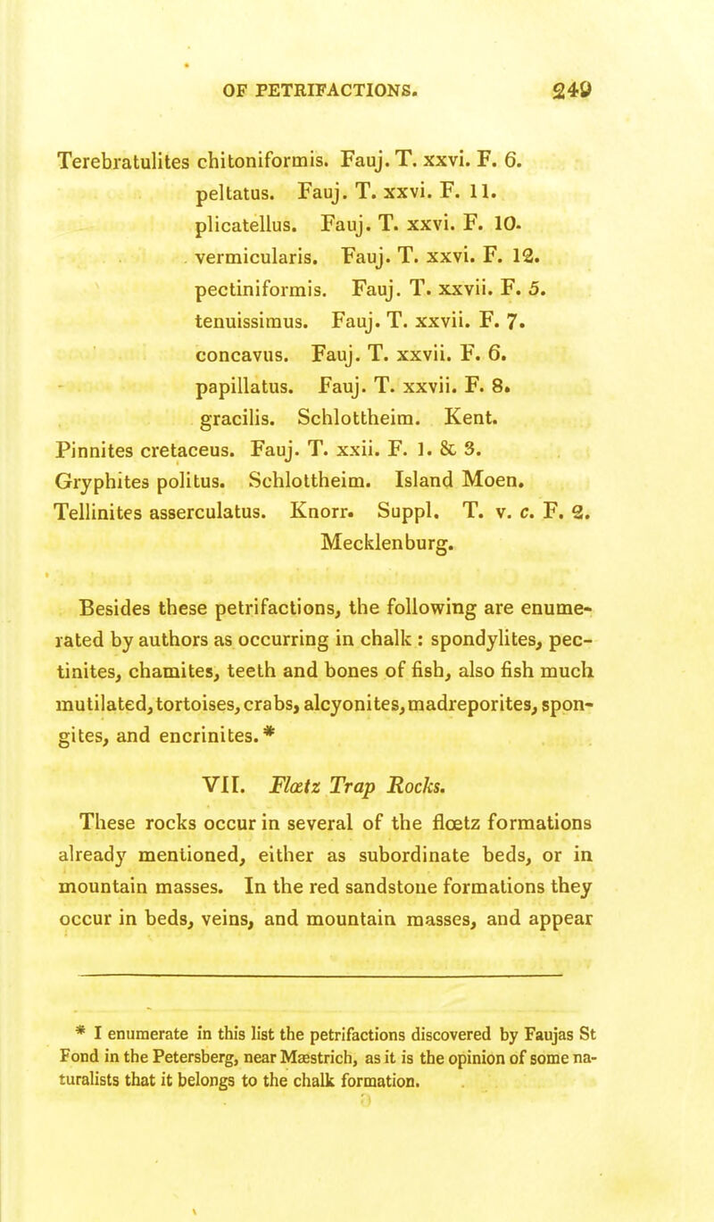 Terebratulites chitoniformis. Fauj.T. xxvi. F. 6. peltatus. Fauj. T. xxvi. F. 11. plicatellus. Fauj. T. xxvi. F. 10. . vermicularis. Fauj. T. xxvi. F. 12. pectiniformis. Fauj. T. xxvii. F. 5. tenuissiraus. Fauj. T. xxvii. F. 7. concavus. Fauj. T. xxvii. F. 6, papillatus. Fauj. T. xxvii. F. 8» gracilis. Schlottheim. Kent. Pinnites cretaceus. Fauj. T. xxii. F. 1. & 3. Gryphites politus. Schlottheim. Island Moen, Tellinites asserculatus. Knorr. Suppl. T. v. c. F. 2. Mecklenburg. Besides these petrifactions, the follovsring are enume- rated by authors as occurring in chalk : spondylites, pec- tinites, chamites, teeth and bones of fish, also fish much mutilated, tortoises, crabs, alcyonites,madreporites, spon- gites, and encrinites.* VI r. Fl(£tz Trap Rocks. These rocks occur in several of the floetz formations ahead}' mentioned, either as subordinate beds, or in mountain masses. In the red sandstone formations they occur in beds, veins, and mountain masses, and appear * I enumerate in this list the petrifactions discovered by Faujas St Fond in the Petersberg, near Maestrich, as it is the opinion of some na- turalists that it belongs to the chalk formation.