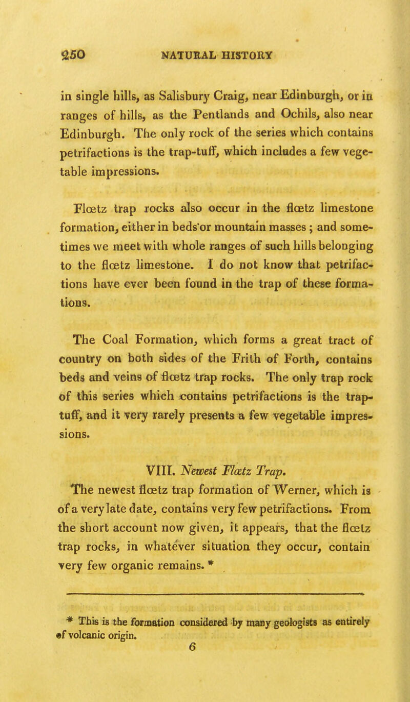 in single hills, as Salisbur}' Craig, near Edinburgli, or in ranges of hills, as the Pentlands and Ochils, also near Edinburgh. The only rock of the series which contains petrifactions is the trap-tuff, which includes a few vege- table impressions. Floetz trap rocks also occur in the floetz limestone formation, either in beds'or mountain masses; and some- times we meet with whole ranges of such hills belonging to the floetz limestone. I do not know that petrifac- tions have ever been found in the trap of these forma- tions. The Coal Formation, which forms a great tract of country on both sides of the Frith of Forth, contains beds and veins of floetz trap rocks. The only trap rock of this series which xx)ntains petrifactions is the trap- tuff, and it very rarely presents a few vegetable impres- sions. VIII. Newest Flatz Trap, The newest floetz trap formation of Werner, which is of a very late date, contains very few petrifactions. From the short account now given, it appears, that the floetz trap rocks, in whatever situation they occur, contain very few organic remains. * * This is tbe formation considered by many geologists as entirely •f volcanic origin. 6