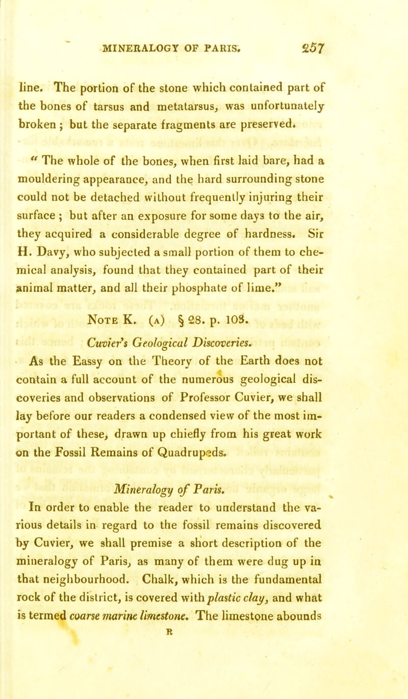 line. The portion of the stone which contained part of the bones of tarsus and metatarsus, was unfortunately broken ; but the separate fragments are preserved. ** The whole of the bones, when first laid bare, had a mouldering appearance, and the hard surrounding stone could not be detached without frequently injuring their surface ; but after an exposure for some days to the air, they acquired a considerable degree of hardness. Sir H. Davy, who subjected a small portion of them to che- mical analysis, found that they contained part of their animal matter, and all their phosphate of lime. Note K. (a) § 28. p. 103. Cuvier*s Geolosical Discoveries. As the Eassy on the Theory of the Earth does not contain a full account of the numerous geological dis- coveries and observations of Professor Cuvier, we shall lay before our readers a condensed view of the most im- portant of these, drawn up chiefly from his great work on the Fossil Remains of Quadrupeds. Mineralogy of Paris. In order to enable the reader to understand the va- rious details in regard to the fossil remains discovered by Cuvier, we shall premise a short description of the mineralogy of Paris, as many of them were dug up in that neighbourhood. Chalk, which is the fundamental rock of the district, is covered with plastic clay, and what is termed coarse marine limestone. The limestone abounds R