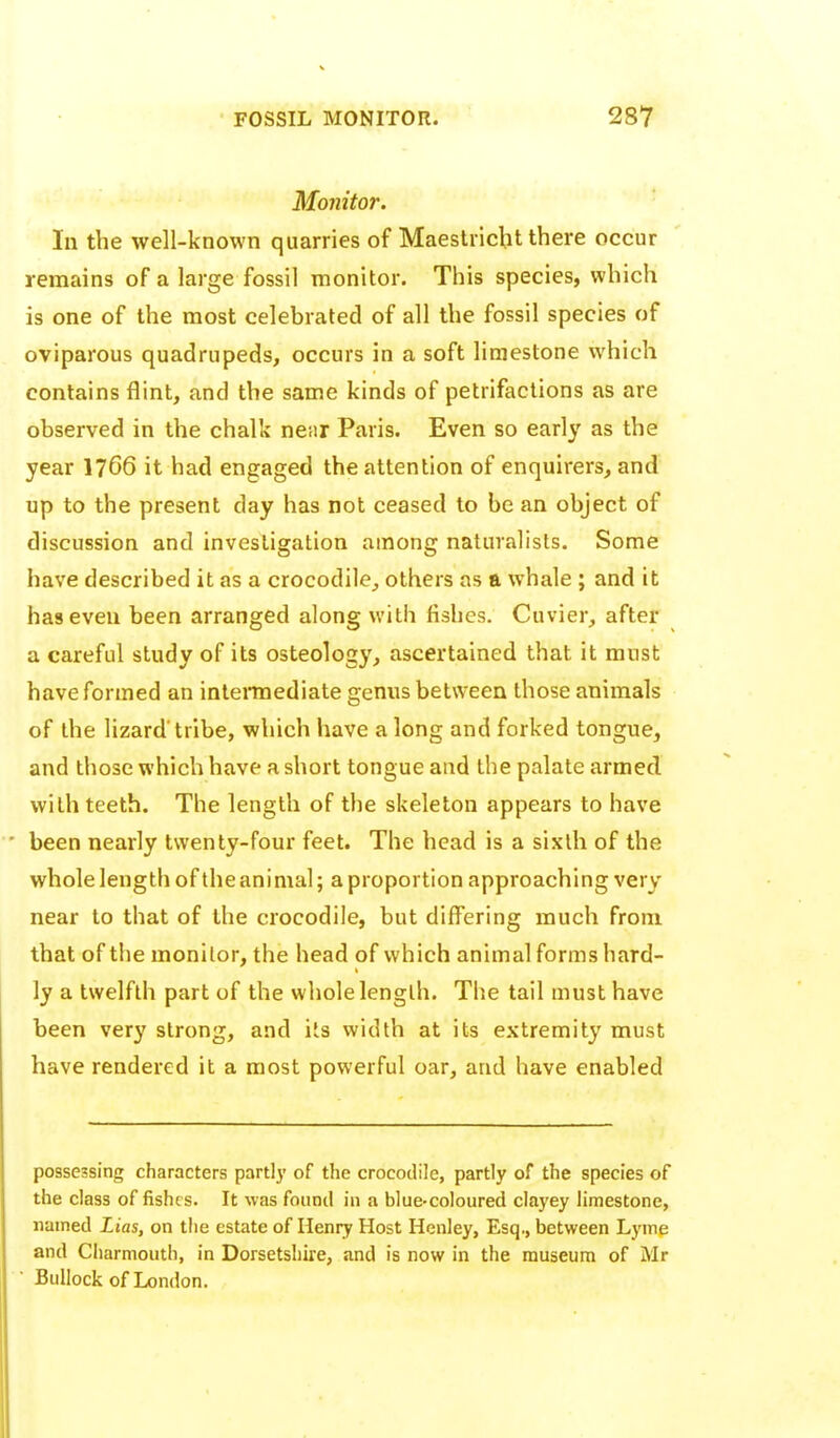 Monitor. In the well-known quarries of Maeslricht there occur remains of a large fossil monitor. This species, which is one of the most celebrated of all the fossil species of oviparous quadrupeds, occurs in a soft limestone which contains flint, and the same kinds of petrifactions as are observed in the chalk ne.ir Paris. Even so early as the year I766 it had engaged the attention of enquirers, and up to the present day has not ceased to be an object of discussion and investigation among naturalists. Some have described it as a crocodile, others as a whale ; and it has even been arranged along with fishes. Cuvier, after a careful study of its osteology, ascertained that it must have formed an intei*mediate genus between those animals of the lizard* tribe, which have a long and forked tongue, and those which have a short tongue and the palate armed with teeth. The length of the skeleton appears to have • been nearly twenty-four feet. The head is a sixth of the whole length of the animal; a proportion approaching very near to that of the crocodile, but differing much from that of the monitor, the head of which animal forms hard- ly a twelfth part of the whole length. The tail must have been very strong, and its width at its extremity must have rendered it a most powerful oar, and have enabled possessing characters partlj' of the crocodile, partly of the species of the class of fishes. It was found in a blue-coloured clayey limestone, named Lias, on the estate of Henry Host Henley, Esq., between Lyme and Charmouth, in Dorsetshire, and is now in the museum of Mr Bullock of London.