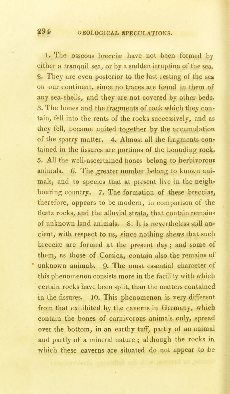 29* GEOLOGICAL SPECULATIONS. 1. The osseous brecciac have not been formed by either a tranquil sea, or by a sudden irruption of the sea. fi. They are even posterior to the last resting of the sea on our continent, since no traces are found in them of any sea-shelJs, and they jire not covered by other beds. 3. The bones and the fragments of rock which they con- tain, fell into the rents of the rocks successively, and as they fell, became united together by the accumulation of the sparry matter. 4. Almost all the fragments con- tained in the fissures are portions of the bounding rock» 5. All the well-ascertained bones belong to herbivoroui animals. 6. The greater number belong to known ani- mals, and to species that at present live in the neigh- bouring country. 7. The formation of these breccias, therefore, appears to be modern, in comparison of the floetz rocks, and the alluvial strata^ that contain remains of unknown land animals. 8. It is nevertheless still an- cient, with respect to us, since nothing shews that such breccias are formed at the present day; and some of them, as those of Corsica, contain also the remains of * unknown animals. 9. The most essential character of this phenomenon consists more in the facility with which certain rocks have been split, than the matters contained in the fissures. 10. This phenomenon is very different from that exhibited by the caverns in Germany, which contain the bones of carnivorous animals only, spread over the bottom, in an earthy tulF, partly of an animal and partly of a mineral nature ; although the rocks in which these caverns are situated do not appear to he