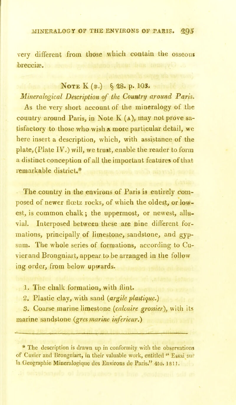 very different from those which contain the osseous brecciae. Note K (b.) § 28. p. lOS. Mineralogkal Description of the Country around Paris. As the very short account of the mineralogy of the country around Paris, in Note K (a), may not prove sa- tisfactory to those who wish a more particular detail, we here insert a description, which, with assistance of the plate, (Plate IV.) will, we trust, enable the reader to form a distinct conception of all the important features of that remarkable district,* The country in the environs of Paris is entirely com- posed of newer floetz rocks, of which the oldest, or low- est, is common chalk; the uppermost, or newest, allu- vial. Interposed between these are nine different for- mations, principally of limestone, sandstone, and gyp- sura. The whole series of formations, according to Cu- vierand Brongniart, appear to be arranged in the follow ing order, from below upwards. 1. The chalk formation, with flint. 2. Plastic clay, with sand {argile plastique.) 3. Coarse marine limestone {calcaire grassier), with its marine sandstone (gres marine ififerieur.) * The description is drawn up in conformity witii the observations of Cuvier and Brongniart, in their valuable work, entitled  Essai sur