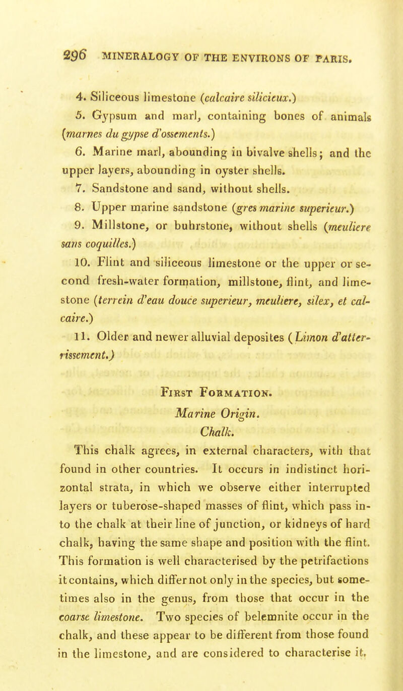 4. Siliceous limestone (calcaire silicieux.) 5. Gj'psum and marl, containing bones of animals [marnes dugypse d'ossements.) 6. Marine marl, abounding in bivalve shells; and the upper layers, abounding in oyster shells. 7. Sandstone and sand, without shells. 8. Upper marine sandstone {gres marine superieur.) 9. Millstone, or buhrstone, without shells {meuliere sans coquUles.) 10. Flint and siliceous limestone or the upper or se- cond fresh-water formation, millstone, flint, and lime- stone (terrein d'eau douce superieur, meuliere, silex, et caU caire.) 11. Older and newer alluvial deposites ( Limon d'atter- rissement.) First Formation. Marine Origin. Chalk. This chalk agrees, in external characters, with that found in other countries. It occurs in indistinct hori- zontal strata, in which we observe either interrupted layers or tuberose-shaped masses of flint, which pass in- to the chalk at their line of junction, or kidneys of hard chalk, having the same shape and position with the flint. This formation is well characterised by the petrifactions it contains, which differnot only in the species, but some- times also in the genus, from those that occur in the coarse limestone. Two species of belemnite occur in the chalk, and these appear to be diff^erent from those found in the limestone, and are considered to characterise it.