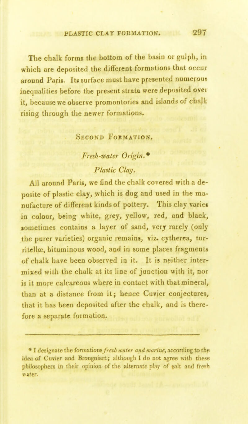The chalk forms the bottom of the basin or gulph, in which are deposited the different formations that occur around Paris. Its surface must have presented numerous inequalities before the present strata were deposited over it, because we observe promontories and islands of chalk rising through the newer formations. Second Fokmation. Fresh-water Origin.* P/asiic Clay. All around Paris, we find the chalk covered with a de- posite of plastic clay, which is dug and used in the ma- nufacture of different kinds of pottery. This clay variei in colour, being white, grey, yellow, red, and black, sometimes contains a layer of sand, very rarely (only the purer varieties) organic remains, viz. cytherea, tur- ritellae, bituminous wood, and in some places fragments of chalk have been observed in it. It is neitlier inter- mixed with the chalk at its line of junction with it, nor is it more calcareous where in contact with that mineral, than at a distance from it; hence Cuvier conjectures, that it has been deposited after the chalk, and is there- fore a separate formation. • I designate the formations//e«/( water and marine, according to the idea of Cuvier and Brongniart; altliougli I do not agree with tiiese phiJosopherjj in iftc-ir opinion of the alternate play of wit and frc«h r/ater.