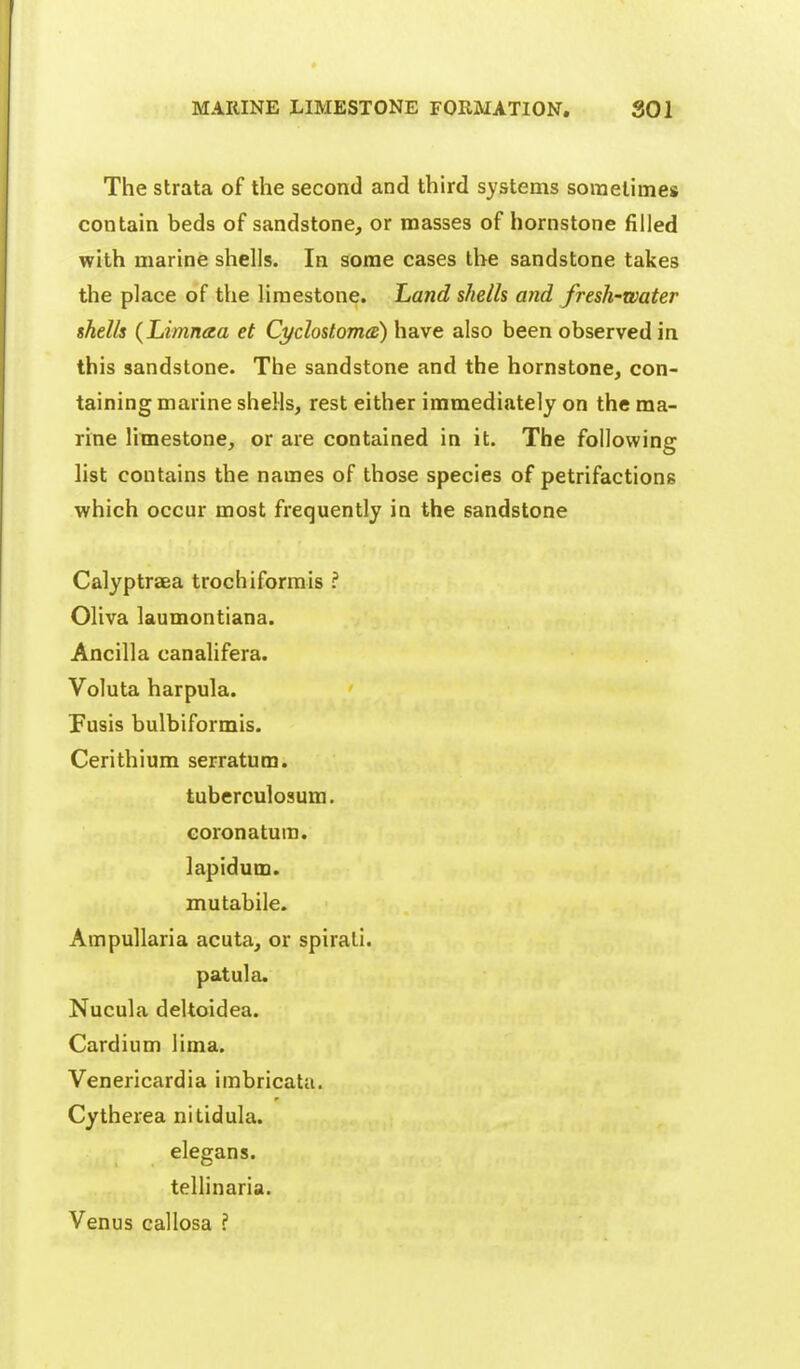 The strata of the second and third systems sometimes contain beds of sandstone, or masses of hornstone filled with marine shells. In some cases the sandstone takes the place of the limestone. Land shells and fresh-water shells (Limnaa et Cyclostoma:) have also been observed in this sandstone. The sandstone and the hornstone, con- taining marine sheHs, rest either immediately on the ma- rine limestone, or are contained in it. The following list contains the names of those species of petrifactions which occur most frequently in the sandstone Calyptraea trochiformis ? Oliva laumontiana. Ancilla canalifera. Voluta harpula. Fusis bulbiformis. Cerithium serratum. tuberculosum. Goronatum. lapidum. mutabile. Ampullaria acuta, or spirati. patula. Nucula deltoidea. Cardium lima. Venericardia imbricata. Cytherea nitidula. elegans. tellinaria. Venus callosa ?