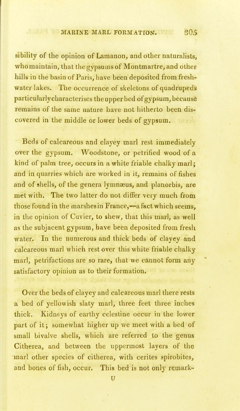 sibilily of the opinion of Laraanon, and other naturalists, whomaintain, that ihegypsumsof Montmartre, and other hills in the basin of Paris, have been deposited from fresh- water lakes. The occurrence of skeletons of quadrupeds particularlycharactcrises theupperbed ofgypsum,because remains of the same nature have not hitherto been dis- covered in the middle or lower beds of gypsum, Beds of calcareous and clayey marl rest immediately over the gypsum. Woodstone, or petrified wood of a kind of palm tree, occurs in a white friable chalky marl; and in quarries which are worked in it, remains of fishes and of shells, of the genera lymnaeus, and planorbis, are met with. The two latter do not differ very much from those found in the marshesin France,—a fact which seems, in the opinion of Cuvier, to shew, that this marl, as well as the subjacent gypsum, have been deposited from fresh water. In the numerous and thick beds of clayey and calcareous marl which rest over this white friable chalky marl, petrifactions are so rare, that we cannot form any satisfactory opinion as to their formation. Over the beds of clayey and calcareous marl there rests a bed of yellowish slaty marl, three feet three inches thick. Kidneys of earthy celestine occur in the lower part of it; somewhat higher up we meet with a bed of small bivalve shells, which are referred to the genus Citherea, and between the uppermost layers of the marl other species of citherea, with cerites spirobites, and bones of fish, occur. This bed is not onlj* remark- U