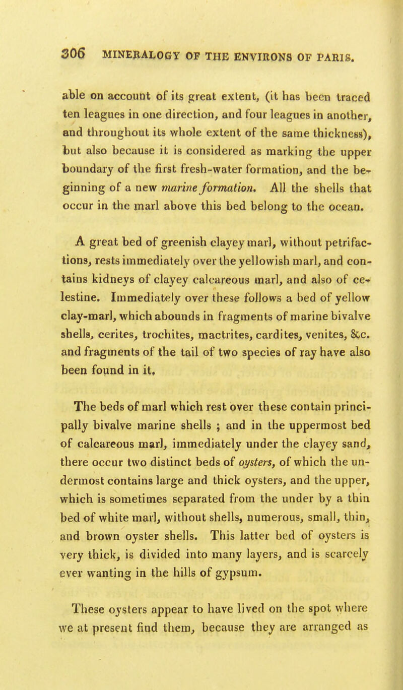 able on account of its great extent, (it has been traced ten leagues in one direction, and four leagues in another, and throughout its whole extent of the same thickness), but also because it is considered as marking the upper boundary of the first fresh-water formation, and the be-- ginning of a new marine formation. All the shells that occur in the marl above this bed belong to the ocean. A great bed of greenish clayey marl, without petrifac- tions, rests immediately over the yellowish marl, and con- tains kidneys of clayey calcareous marl, and also of ce- lestine. Immediately over these follows a bed of yellow clay-marl, which abounds in fragments of marine bivalve shells, cerites, trochites, mactrites, cardites, venites, &.c. and fragments of the tail of two species of ray have also been found in it. The beds of marl which rest over these contain princi- pally bivalve marine shells ; and in the uppermost bed of calcareous marl, immediately under the clayey sand, there occur two distinct beds of oysters, of which the un- dermost contains large and thick oysters, and the upper, which is sometimes separated from the under by a thin bed of white marl, without shells, numerous, small, thin, and brown oyster shells. This latter bed of oysters is very thick, is divided into many layers, and is scarcely ever wanting in the hills of gypsum. These oysters appear to have lived on the spot where we at present find them, because they are arranged as