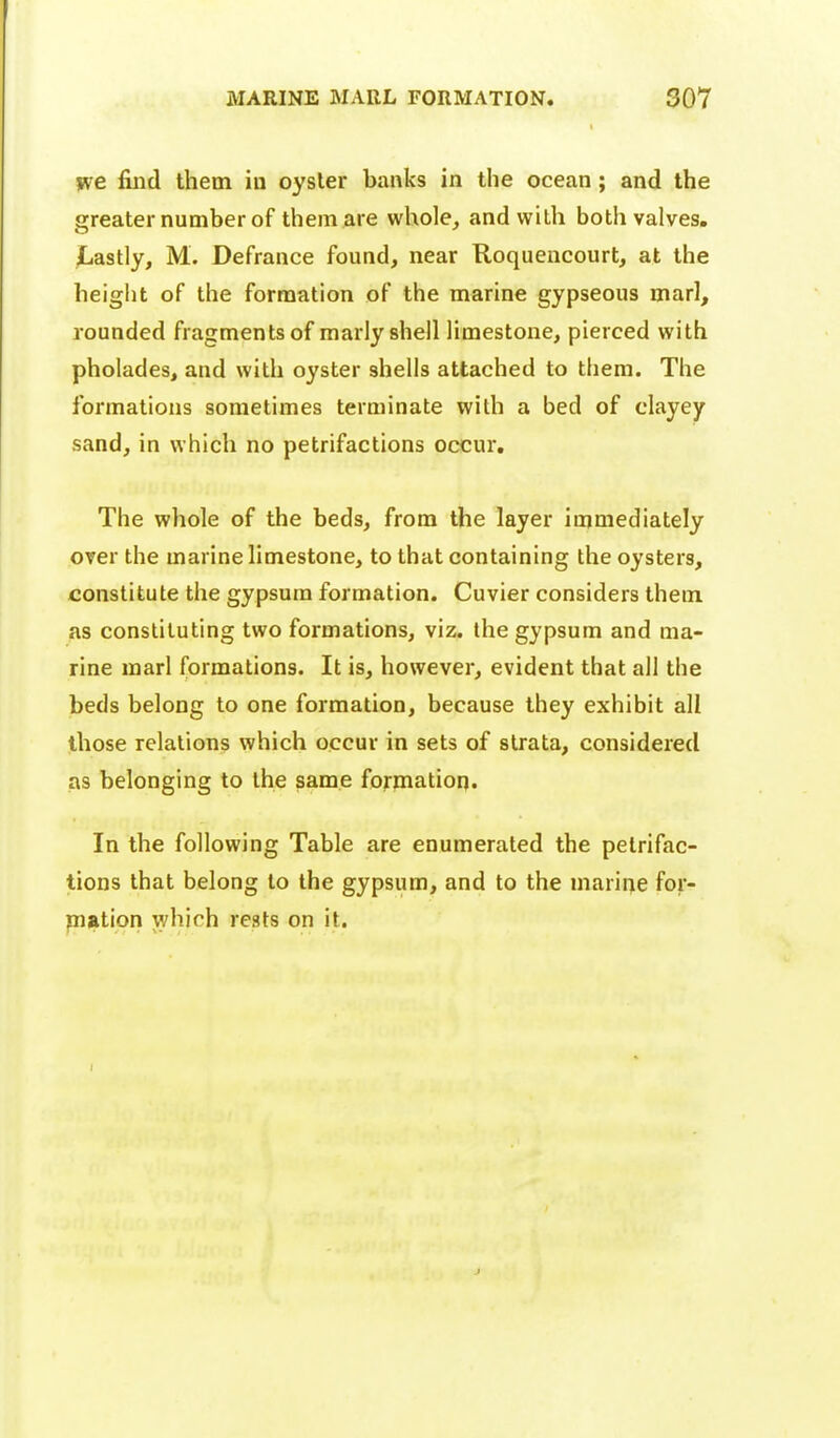 jve find them iu oyster banks in the ocean; and the greater number of them are whole, and with both valves. Lastly, M. Defrance found, near Roquencourt, at the height of the formation of the marine gypseous marl, rounded fragments of marly shell limestone, pierced with pholades, and with oyster shells attached to them. The formations sometimes terminate with a bed of clayey sand, in which no petrifactions occur. The whole of the beds, from the layer immediately over the marine limestone, to that containing the oysters, constitute the gypsum formation. Cuvier considers them as constituting two formations, viz. the gypsum and ma- rine marl formations. It is, however, evident that all the beds belong to one formation, because they exhibit all those relations which occur in sets of strata, considered as belonging to the same formation. In the following Table are enumerated the petrifac- tions that belong to the gypsum, and to the marine for- piation which rests on it.