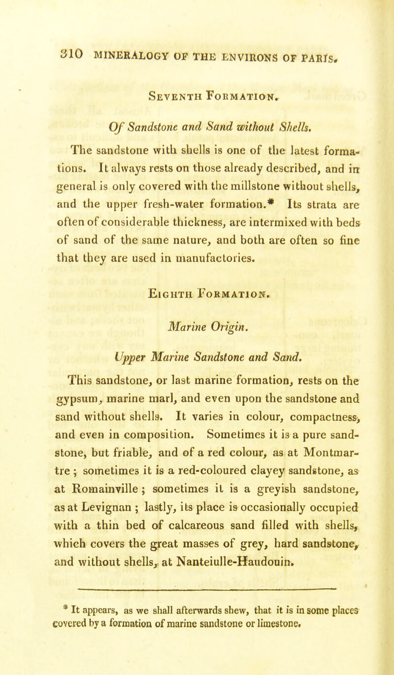 Seventh FoEMAxioNr Of Sandstone and Sand without Shells. The sandstone with shells is one of the latest forma- tions. It always rests on those already described, and in general is only covered with the millstone without shells, and the upper fresh-water formation.* Its strata are often of considerable thickness, are intermixed with beds of sand of the same nature, and both are often so fine that they are used in manufactories. Eighth Formation. Marine Origin. Upper Marine Sandstone and Sand, This sandstone, or last marine formation, rests on the gypsum, marine marl, and even upon the sandstone and sand without shells. It varies in colour, compactness> and even in composition. Sometimes it is a pure sand- stone, but friable, and of a red colour, as at Montmar- tre y sometimes it is a red-coloured clayey sandstone, as at Romainville ; sometimes it is a greyish sandstone, as at Levignan ; lastly, its place is occasionally occupied with a thin bed of calcareous sand filled with shells, which covers the great masses of grey, hard sandstone, and without shells, at Nanteiulle-Haudouin, * It appears, as we shall afterwards shew, that it is in some places covered by a formation of marine sandstone or limestone.