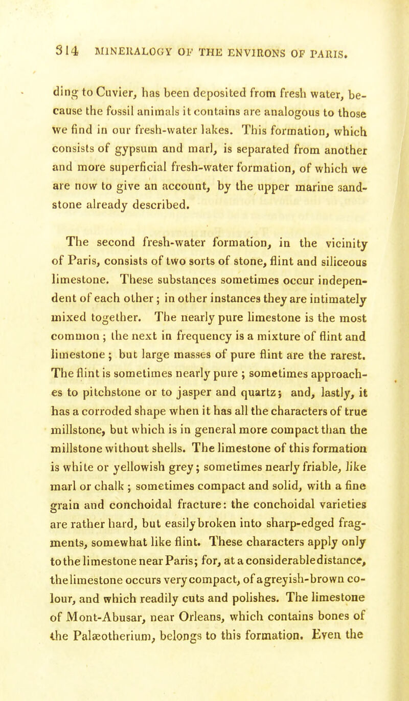 ding to Cuvier^ has been deposited from fresh water, be- cause the fossil animals it contains are analogous to those we find in our fresh-water lakes. This formation, which consists of gypsum and marl, is separated from another and more superficial fresh-water formation, of which we are now to give an account, by the upper marine sand- stone already described. The second fresh-water formation, in the vicinity of Paris, consists of two sorts of stone, flint and siliceous limestone. These substances sometimes occur indepen- dent of each other; in other instances they are intimately mixed together. The nearly pure Uraestone is the most common ; the next in frequency is a mixture of flint and limestone ; but large masses of pure flint are the rarest. The flint is sometimes nearly pure ; sometimes approach- es to pitchstone or to jasper and quartz*, and, lastly, it has a corroded shape when it has all the characters of true millstone, but which is in general more compact than the millstone without shells. The limestone of this formation is white or yellowish grey; sometimes nearly friable, like marl or chalk ; sometimes compact and solid, with a fine grain and conchoidal fracture: the conchoidal varietieg are rather hard, but easily broken into sharp-edged frag- ments, somewhat like flint. These characters apply only to the limestone near Paris; for, ataconsiderabledistance, thelimestone occurs very compact, of agreyish-brown co- lour, and which readily cuts and poUshes. The limestone of Mont-Abusar, near Orleans, which contains bones of the Palaeotherium, belongs to this formation. Even the