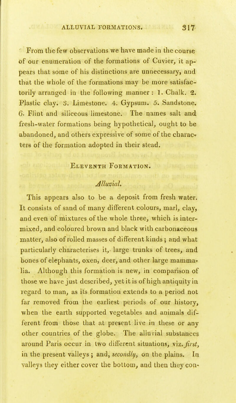 From the few observations we have made in the course of our enumeration of tlie formations of Cuvier, it ap- pears that some of his distinctions are unnecessary, and that the whole of the formations may be more satisfac- torily arranged in the following manner: 1. Chalk, 2. Plastic clay. 3. Limestone. 4. Gypsum. 5. Sandstone. 6. Flint and siliceous hmestone. The names salt and fresh-water formations being hypothetical, ought to be abandoned, and others expressive of some of the charaCf ters of the formation adopted in their stead. Eleventh Formation. JUuvial. This appears also to be a deposit from fresh water. It consists of sand of many different colours, marl, clay, and even of mixtures of the whole three, which is inter- mixed, and coloured brown and black with carbonaceous matter, also of rolled masses of different kinds; and what particularly characterises it,- large trunks of trees, and bones of elephants, oxen, deer, and other large mamma-- lia. Although this formation is new, in comparison of those we have just described, yet it is of high antiquity in regard to man, as its formation extends to a period not far removed from the earliest periods of our history, when the earth supported vegetables and animals dif- ferent from those that at present live in these or any other countries of the globe. The alluvial substances around Paris occur in two different situations, \\z.Jirst, in the present valleys ; and, secondly, on the plains. In valleys they either cover the bottom, and then they con-