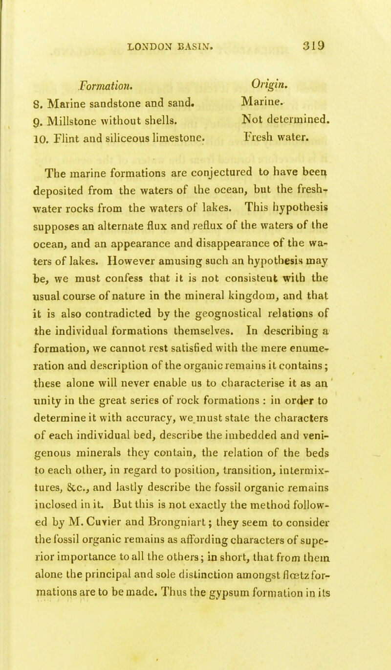 Formation. Origin. 8. Marine sandstone and sand. Marine. 9. Millstone without shells. Not determined. 10. Flint and siliceous limestone. Fresh water. The marine formations are conjectured to have beea deposited from the waters of the ocean, but the fresh-. water rocks from the waters of lakes. This hypothesis supposes an alternate flux and reflux of the waters of the ocean, and an appearance and disappearance of the wa- ters of lakes. However amusing such an hypothesis may be, we must confess that it is not consistent with the usual course of nature in the mineral kingdom, and that it is also contradicted by the geognostical relations of the individual formations themselves. In describing a formation, we cannot rest satisfied with the mere enume- ration and description of the organic remains it contains; these alone will never enable us to characterise it as an' unity in the great series of rock formations : in order to determine it with accuracy, we must stale the characters of each individual bed, describe the imbedded and veni- genous minerals they contain, the relation of the beds to each other, in regard to position, transition, intermix- tures, &c., and lastly describe the fossil organic remains inclosed in it. But this is not exactly the method follow- ed by M. Cuvier and Brongniart; they seem to consider the fossil organic remains as affording characters of supe- rior importance to all the others; in short, that from them alone the principal and sole distinction amongst floetz for- mations are to be made. Thus the gypsum formation in its