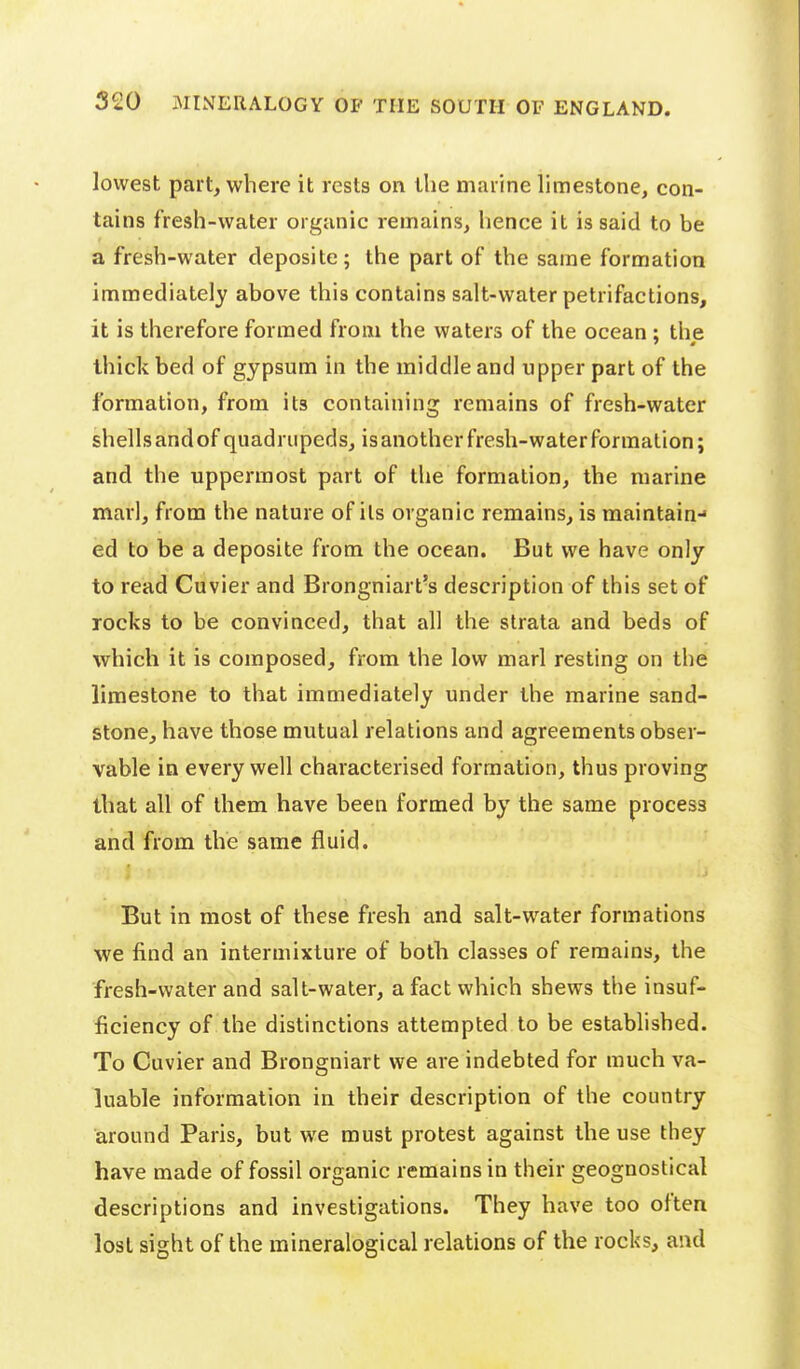 lowest part, where it rests or\ tlie marine limestone, con- tains fresh-water organic remains, hence it is said to be a fresh-water deposite; the part of the same formation immediately above this contains salt-water petrifactions, it is therefore formed from the waters of the ocean ; the thick bed of gypsum in the middle and upper part of the formation, from its containing remains of fresh-water shells and of quadrupeds, is another fresh-water formation; and the uppermost part of the formation, the marine marl, from the nature of ils organic remains, is maintain- ed to be a deposite from the ocean. But we have only to read Cuvier and Brongniart's description of this set of rocks to be convinced, that all the strata and beds of which it is composed, from the low marl resting on the limestone to that immediately under the marine sand- stone, have those mutual relations and agreements obser- vable in every well characterised formation, thus proving that all of them have been formed by the same process and from the same fluid. But in most of these fresh and salt-water formations we find an intermixture of both classes of remains, the fresh-water and salt-water, a fact which shews the insuf- ficiency of the distinctions attempted to be established. To Cuvier and Brongniart we are indebted for much va- luable information in their description of the country around Paris, but we must protest against the use they have made of fossil organic remains in their geognostical descriptions and investigations. They have too often lost sight of the mineralogical relations of the rocks, and