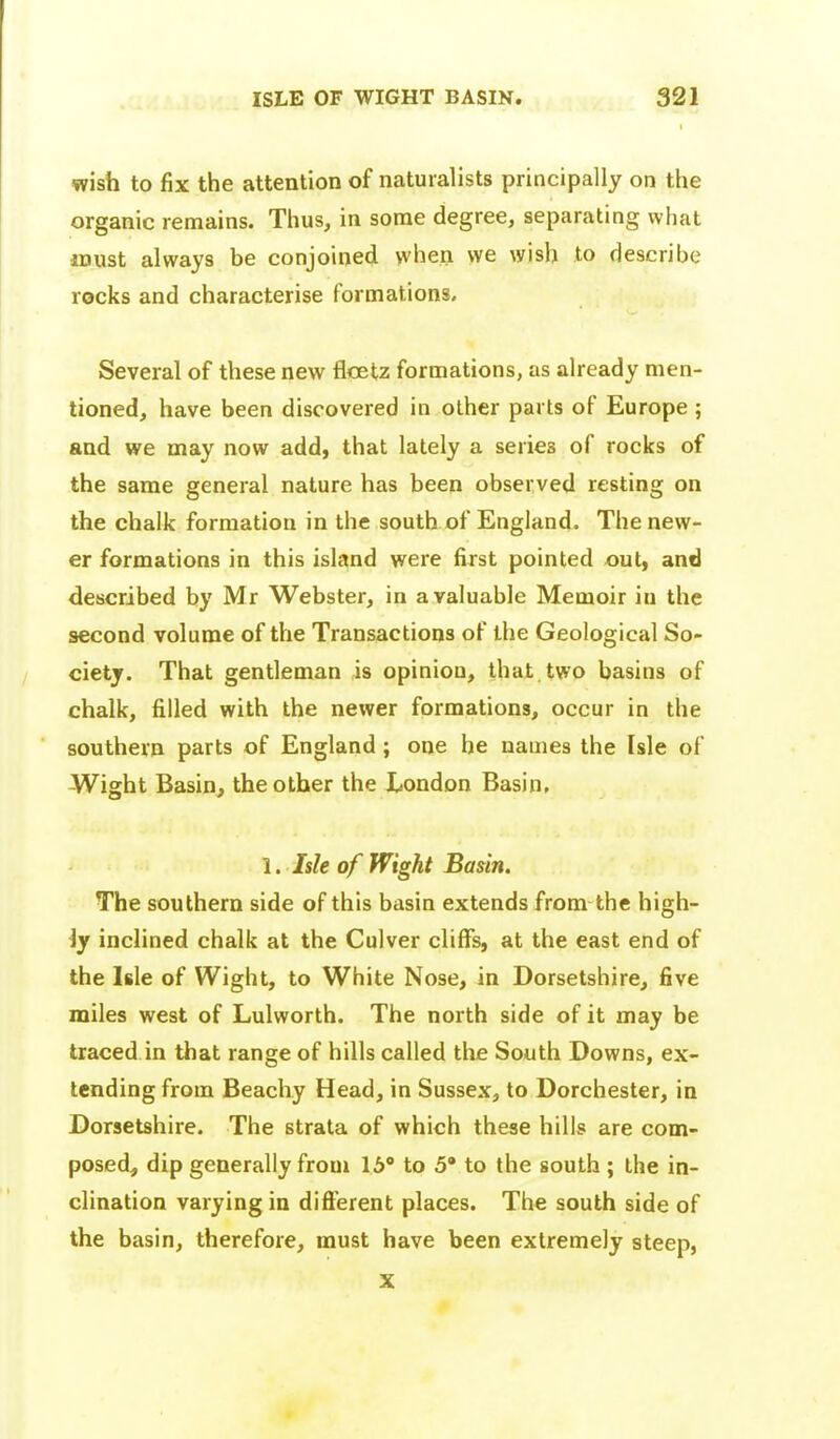 I wish to fix the attention of naturalists principally on the organic remains. Thus, in some degree, separating what must always be conjoined yvhen we wish to describe rocks and characterise formations. Several of these new flcetz formations, as already men- tioned, have been discovered in other parts of Europe ; and we may now add, that lately a series of rocks of the same general nature has been observed resting on the chalk formation in the south of England. The new- er formations in this island were first pointed out, and described by Mr Webster, in a valuable Memoir in the second volume of the Transactions of the Geological So- ciety. That gentleman is opinion, that two basins of chalk, filled with the newer formations, occur in the southern parts of England; one be names the Isle of Wight Basin, the other the London Basin, 1. Isle of Wight Basin. The southern side of this basin extends from the high- ly inclined chalk at the Culver cliffs, at the east end of the Isle of Wight, to White Nose, in Dorsetshire, five miles west of Lulworth. The north side of it may be traced in that range of hills called the South Downs, ex- tending from Beachy Head, in Sussex, to Dorchester, in Dorsetshire. The strata of which these hills are com- posed, dip generally from lb to 5* to the south ; the in- clination varying in dift'erent places. The south side of the basin, therefore, must have been extremely steep, X
