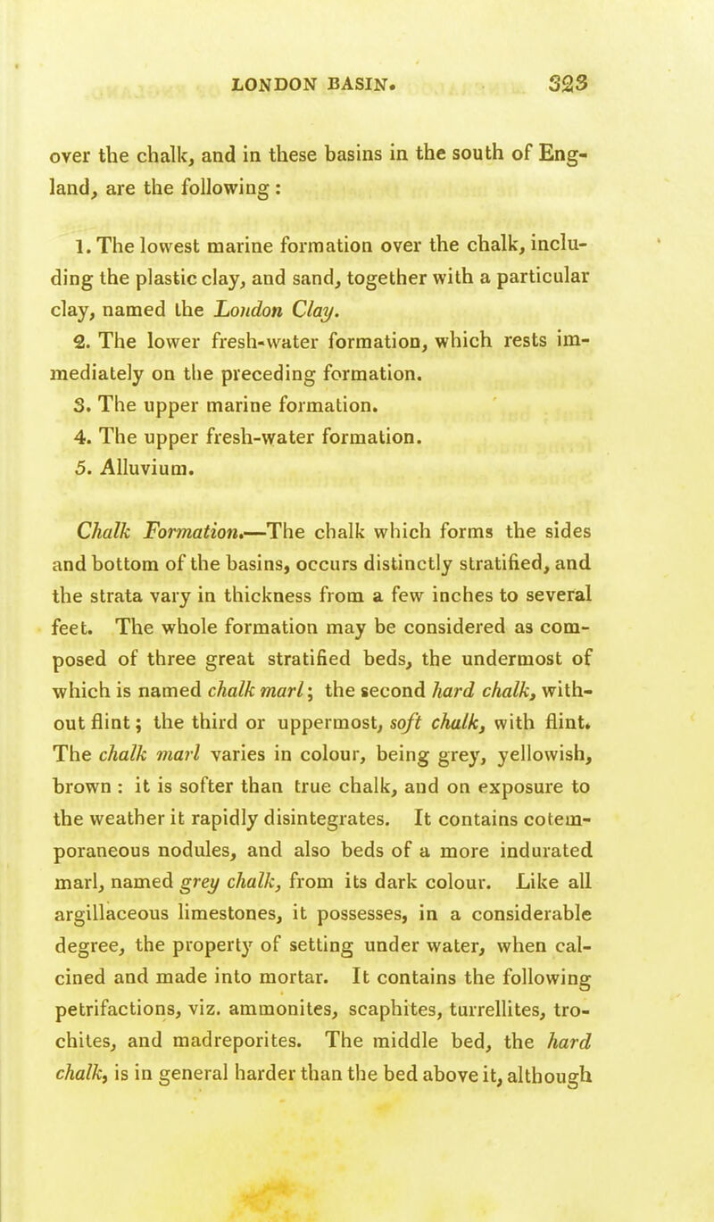 over the chalk, and in these basins in the south of Eng- land, are the following: 1. The lowest marine formation over the chalk, inclu- ding the plastic clay, and sand, together with a particular clay, named the Loudon Clay. 2. The lower fresh-water formation, which rests im- mediately on the preceding formation. 3. The upper marine formation. 4. The upper fresh-vyater formation. 5. Alluvium. Chalk Formation,—^The chalk which forms the sides and bottom of the basins, occurs distinctly stratified, and the strata vary in thickness from a few inches to several feet. The whole formation may be considered as com- posed of three great stratified beds, the undermost of which is named chalk marl; the second liard chalk, with- out flint; the third or uppermost, soft chalk, with flint* The chalk marl varies in colour, being grey, yellowish, brown : it is softer than true chalk, and on exposure to the weather it rapidly disintegrates. It contains cotem- poraneous nodules, and also beds of a more indurated marl, named grey chalk, from its dark colour. Like all argillaceous limestones, it possesses, in a considerable degree, the property of setting under water, when cal- cined and made into mortar. It contains the following petrifactions, viz. ammonites, scaphites, turrellites, tro- chiles, and madreporites. The middle bed, the hard chalk, is in general harder than the bed above it, although