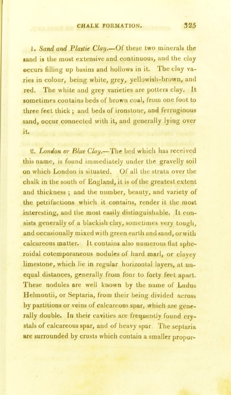 1. Sand and Plastic C/az/.—Of these two minerals the •and is the most extensive and continuous, and the clay occurs fining up basins and hollows in it. The clay va- ries in colour, being white, grey, yellowish-brown, and red. The white and grey varieties are potters clay. It sometimes contains beds of brown coal, from one foot to three feet thick; and beds of ironstone, and ferruginous sand, occur connected with it, and generally lying over it. £. London or Blue Clay.—The bed which has received this name, is found immediately under tlie gravelly soil on which London is situated. Of all the strata over the chalk in the south of England, it is of the greatest extent and thickness ; and the number, beauty, and variety of the petrifactions which it contains, render it the most interesting, and tlie most easily distinguishable. It con- sists generally of a blackish clay, sometimes very tough, and occasionally mixed with green earth and sand, orwith calcareous matter. It contains also numerous flat sphe- roidal cotemporaneous nodules of hard marl, or clayey limestone, which lie in regular horizontal layers, at un- equal distances, generally from four to forty feet apart. These nodules are well known by the name of Ludus Helmontii, or Septaria, from their being divided across by partitions or veins of calcareous spar, which are gene- rally double. In their cavities are frequently found cry- stals of calcareous spar, and of heavy spar The seplaria are surrounded by crusts which contain a smaller propor-