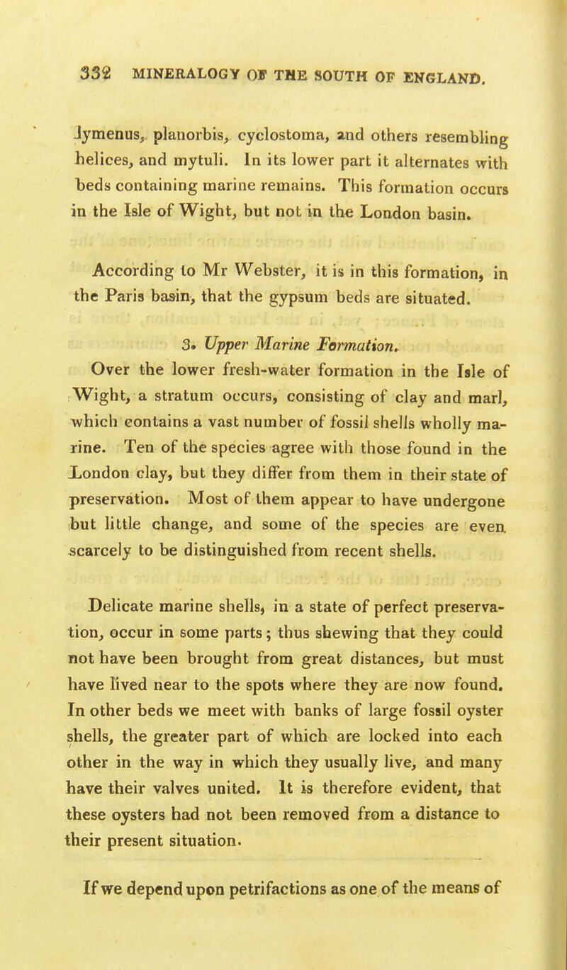 Jymenus, plauorbis, cyclostoma, and others resembling helices, and mytuli. In its lower part it alternates with beds containing marine remains. This formation occurs in the Isle of Wight, but not in ihe London basin. According to Mr Webster, it is in this formation, in the Paris basin, that the gypsum beds are situated. 3. Upper Marine Formation, Over the lower fresh-water formation in the Isle of Wight, a stratum occurs, consisting of clay and marl, which contains a vast number of fossil shells wholly ma- rine. Ten of the species agree with those found in the london clay, but they differ from them in their state of preservation. Most of them appear to have undergone but little change, and some of the species are even scarcely to be distinguished from recent shells. Delicate marine shells, in a state of perfect preserva- tion, occur in some parts; thus shewing that they could not have been brought from great distances, but must have lived near to the spots where they are now found. In other beds we meet with banks of large fossil oyster shells, the greater part of which are locked into each other in the way in which they usually live, and many have their valves united. It is therefore evident, that these oysters had not been removed from a distance to their present situation. If we depend upon petrifactions as one of the means of